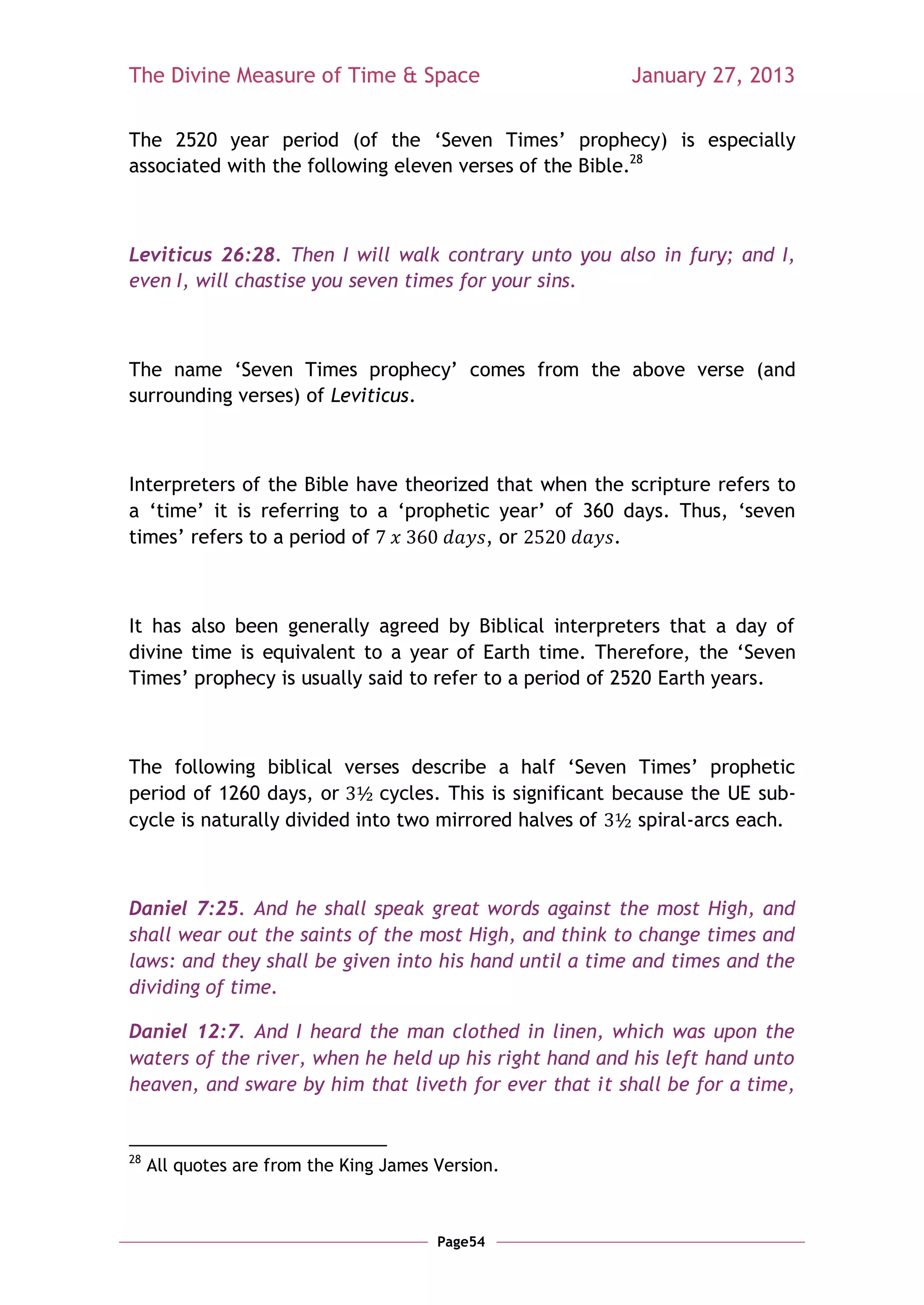 The Divine Measure of Time & Space                        January 27, 2013

The 2520 year period (of the ‗Seven Times‘ prophecy) is especially
associated with the following eleven verses of the Bible.28



Leviticus 26:28. Then I will walk contrary unto you also in fury; and I,
even I, will chastise you seven times for your sins.



The name ‗Seven Times prophecy‘ comes from the above verse (and
surrounding verses) of Leviticus.



Interpreters of the Bible have theorized that when the scripture refers to
a ‗time‘ it is referring to a ‗prophetic year‘ of 360 days. Thus, ‗seven
times‘ refers to a period of            , or         .



It has also been generally agreed by Biblical interpreters that a day of
divine time is equivalent to a year of Earth time. Therefore, the ‗Seven
Times‘ prophecy is usually said to refer to a period of 2520 Earth years.



The following biblical verses describe a half ‗Seven Times‘ prophetic
period of 1260 days, or       cycles. This is significant because the UE sub-
cycle is naturally divided into two mirrored halves of      spiral-arcs each.



Daniel 7:25. And he shall speak great words against the most High, and
shall wear out the saints of the most High, and think to change times and
laws: and they shall be given into his hand until a time and times and the
dividing of time.

Daniel 12:7. And I heard the man clothed in linen, which was upon the
waters of the river, when he held up his right hand and his left hand unto
heaven, and sware by him that liveth for ever that it shall be for a time,


28
     All quotes are from the King James Version.



                                        Page54
 