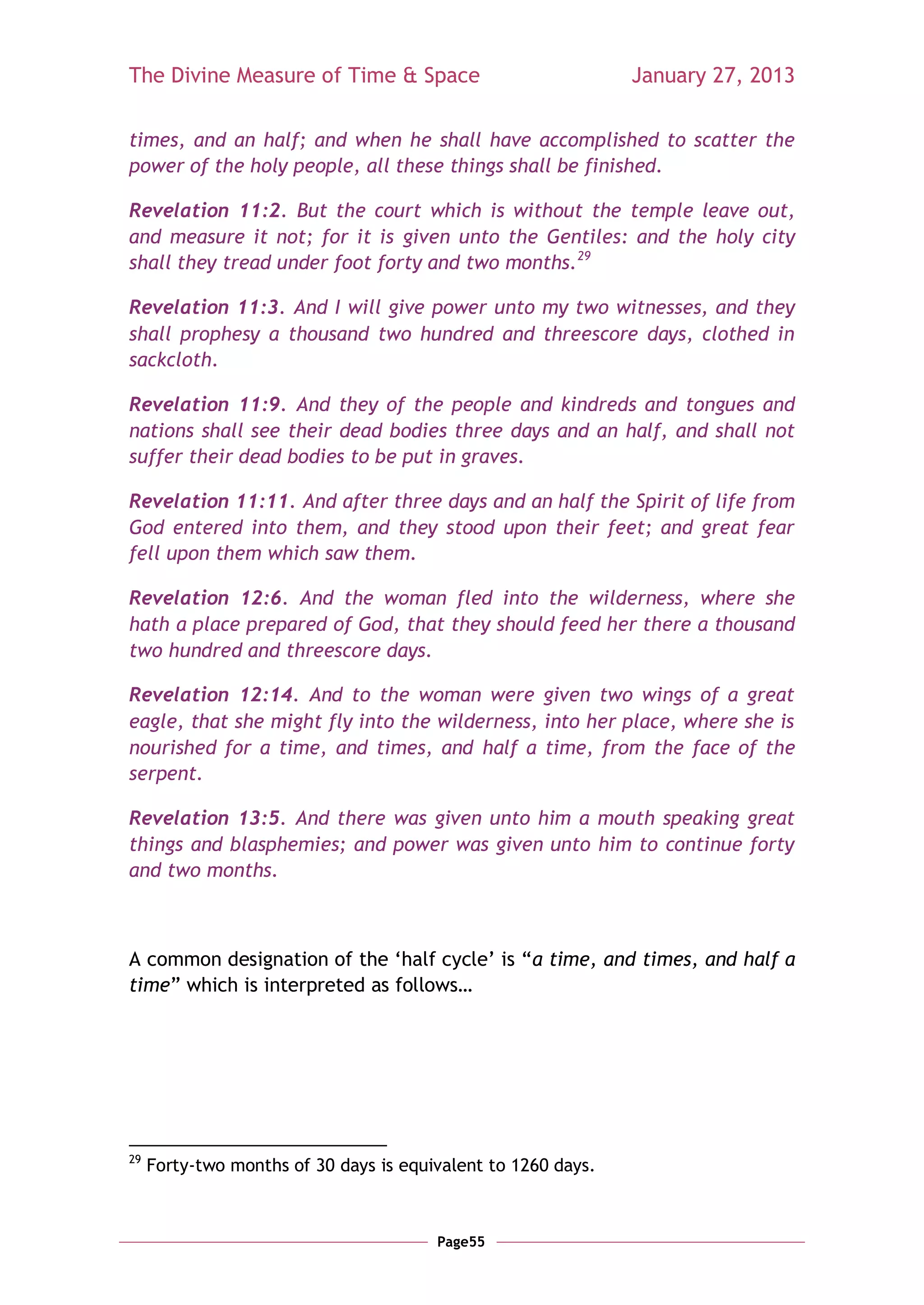 The Divine Measure of Time & Space                             January 27, 2013

times, and an half; and when he shall have accomplished to scatter the
power of the holy people, all these things shall be finished.

Revelation 11:2. But the court which is without the temple leave out,
and measure it not; for it is given unto the Gentiles: and the holy city
shall they tread under foot forty and two months.29

Revelation 11:3. And I will give power unto my two witnesses, and they
shall prophesy a thousand two hundred and threescore days, clothed in
sackcloth.

Revelation 11:9. And they of the people and kindreds and tongues and
nations shall see their dead bodies three days and an half, and shall not
suffer their dead bodies to be put in graves.

Revelation 11:11. And after three days and an half the Spirit of life from
God entered into them, and they stood upon their feet; and great fear
fell upon them which saw them.

Revelation 12:6. And the woman fled into the wilderness, where she
hath a place prepared of God, that they should feed her there a thousand
two hundred and threescore days.

Revelation 12:14. And to the woman were given two wings of a great
eagle, that she might fly into the wilderness, into her place, where she is
nourished for a time, and times, and half a time, from the face of the
serpent.

Revelation 13:5. And there was given unto him a mouth speaking great
things and blasphemies; and power was given unto him to continue forty
and two months.



A common designation of the ‗half cycle‘ is ―a time, and times, and half a
time‖ which is interpreted as follows…




29
     Forty-two months of 30 days is equivalent to 1260 days.



                                        Page55
 
