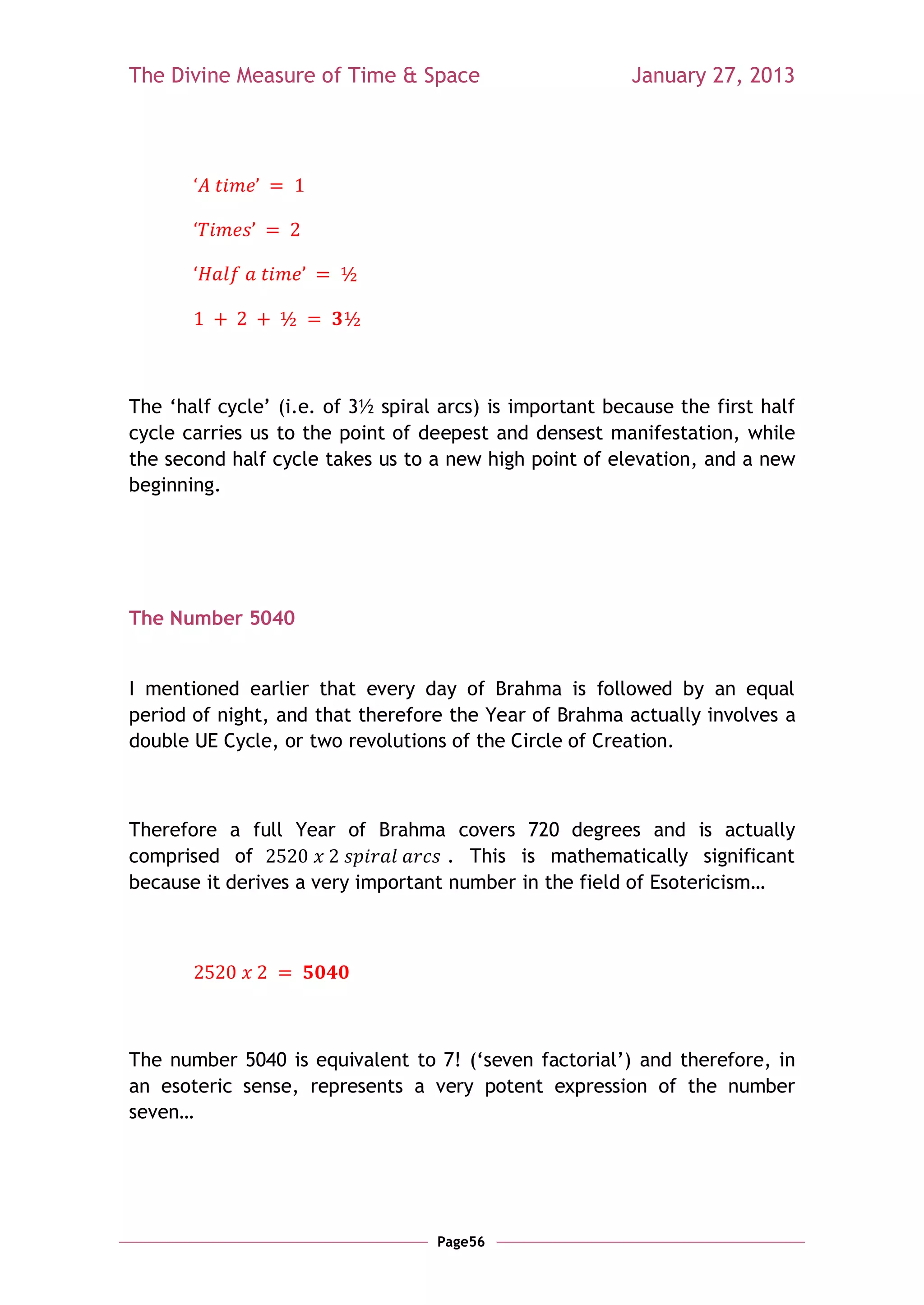 The Divine Measure of Time & Space                        January 27, 2013




The ‗half cycle‘ (i.e. of 3½ spiral arcs) is important because the first half
cycle carries us to the point of deepest and densest manifestation, while
the second half cycle takes us to a new high point of elevation, and a new
beginning.




The Number 5040


I mentioned earlier that every day of Brahma is followed by an equal
period of night, and that therefore the Year of Brahma actually involves a
double UE Cycle, or two revolutions of the Circle of Creation.



Therefore a full Year of Brahma covers 720 degrees and is actually
comprised of                        . This is mathematically significant
because it derives a very important number in the field of Esotericism…




The number 5040 is equivalent to 7! (‗seven factorial‘) and therefore, in
an esoteric sense, represents a very potent expression of the number
seven…




                                   Page56
 