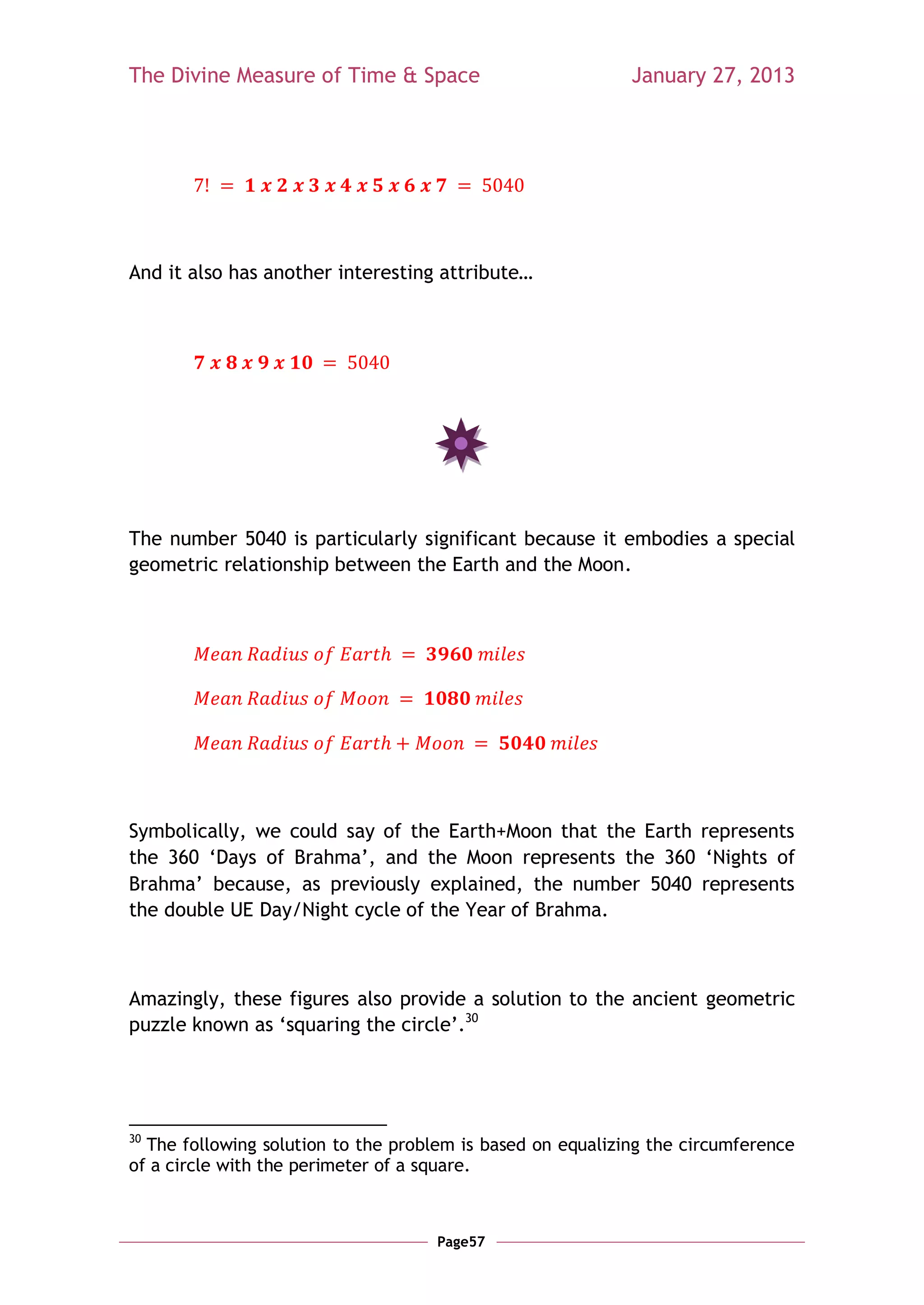 The Divine Measure of Time & Space                          January 27, 2013




And it also has another interesting attribute…




The number 5040 is particularly significant because it embodies a special
geometric relationship between the Earth and the Moon.




Symbolically, we could say of the Earth+Moon that the Earth represents
the 360 ‗Days of Brahma‘, and the Moon represents the 360 ‗Nights of
Brahma‘ because, as previously explained, the number 5040 represents
the double UE Day/Night cycle of the Year of Brahma.



Amazingly, these figures also provide a solution to the ancient geometric
puzzle known as ‗squaring the circle‘.30




30
  The following solution to the problem is based on equalizing the circumference
of a circle with the perimeter of a square.



                                     Page57
 