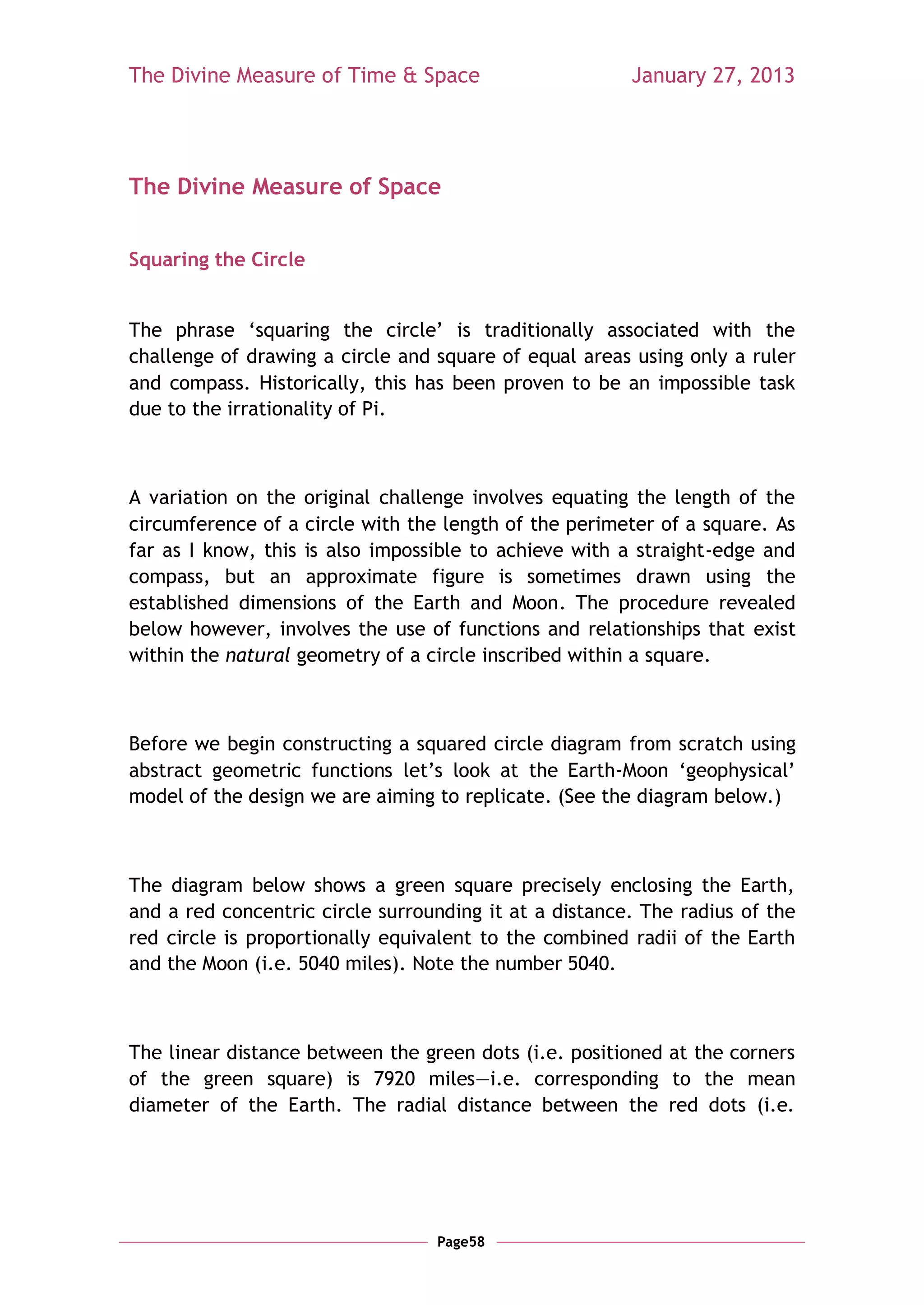 The Divine Measure of Time & Space                      January 27, 2013




The Divine Measure of Space


Squaring the Circle


The phrase ‗squaring the circle‘ is traditionally associated with the
challenge of drawing a circle and square of equal areas using only a ruler
and compass. Historically, this has been proven to be an impossible task
due to the irrationality of Pi.



A variation on the original challenge involves equating the length of the
circumference of a circle with the length of the perimeter of a square. As
far as I know, this is also impossible to achieve with a straight-edge and
compass, but an approximate figure is sometimes drawn using the
established dimensions of the Earth and Moon. The procedure revealed
below however, involves the use of functions and relationships that exist
within the natural geometry of a circle inscribed within a square.



Before we begin constructing a squared circle diagram from scratch using
abstract geometric functions let‘s look at the Earth-Moon ‗geophysical‘
model of the design we are aiming to replicate. (See the diagram below.)



The diagram below shows a green square precisely enclosing the Earth,
and a red concentric circle surrounding it at a distance. The radius of the
red circle is proportionally equivalent to the combined radii of the Earth
and the Moon (i.e. 5040 miles). Note the number 5040.



The linear distance between the green dots (i.e. positioned at the corners
of the green square) is 7920 miles—i.e. corresponding to the mean
diameter of the Earth. The radial distance between the red dots (i.e.




                                  Page58
 