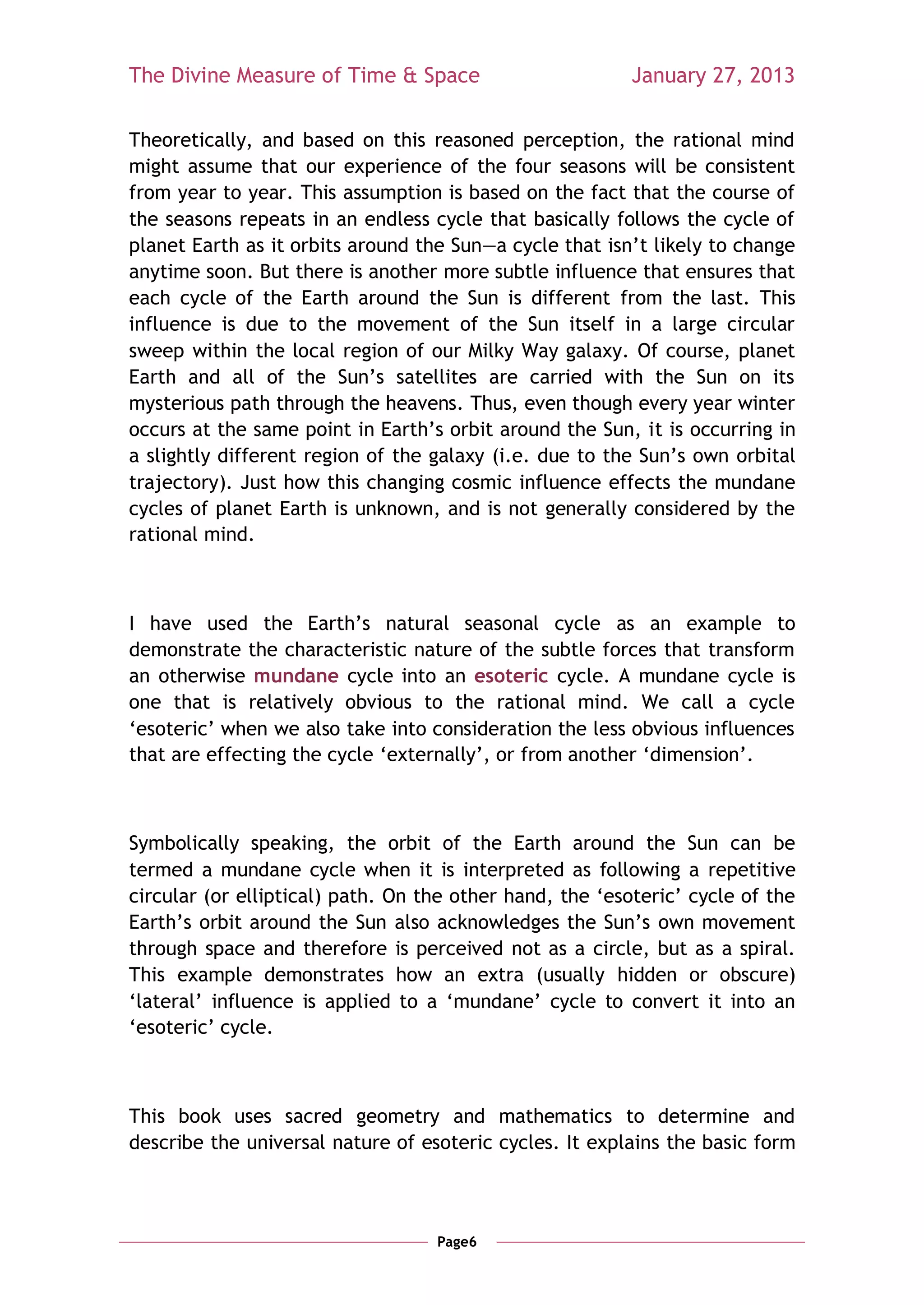 The Divine Measure of Time & Space                        January 27, 2013

Theoretically, and based on this reasoned perception, the rational mind
might assume that our experience of the four seasons will be consistent
from year to year. This assumption is based on the fact that the course of
the seasons repeats in an endless cycle that basically follows the cycle of
planet Earth as it orbits around the Sun—a cycle that isn‘t likely to change
anytime soon. But there is another more subtle influence that ensures that
each cycle of the Earth around the Sun is different from the last. This
influence is due to the movement of the Sun itself in a large circular
sweep within the local region of our Milky Way galaxy. Of course, planet
Earth and all of the Sun‘s satellites are carried with the Sun on its
mysterious path through the heavens. Thus, even though every year winter
occurs at the same point in Earth‘s orbit around the Sun, it is occurring in
a slightly different region of the galaxy (i.e. due to the Sun‘s own orbital
trajectory). Just how this changing cosmic influence effects the mundane
cycles of planet Earth is unknown, and is not generally considered by the
rational mind.



I have used the Earth‘s natural seasonal cycle as an example to
demonstrate the characteristic nature of the subtle forces that transform
an otherwise mundane cycle into an esoteric cycle. A mundane cycle is
one that is relatively obvious to the rational mind. We call a cycle
‗esoteric‘ when we also take into consideration the less obvious influences
that are effecting the cycle ‗externally‘, or from another ‗dimension‘.



Symbolically speaking, the orbit of the Earth around the Sun can be
termed a mundane cycle when it is interpreted as following a repetitive
circular (or elliptical) path. On the other hand, the ‗esoteric‘ cycle of the
Earth‘s orbit around the Sun also acknowledges the Sun‘s own movement
through space and therefore is perceived not as a circle, but as a spiral.
This example demonstrates how an extra (usually hidden or obscure)
‗lateral‘ influence is applied to a ‗mundane‘ cycle to convert it into an
‗esoteric‘ cycle.



This book uses sacred geometry and mathematics to determine and
describe the universal nature of esoteric cycles. It explains the basic form



                                   Page6
 