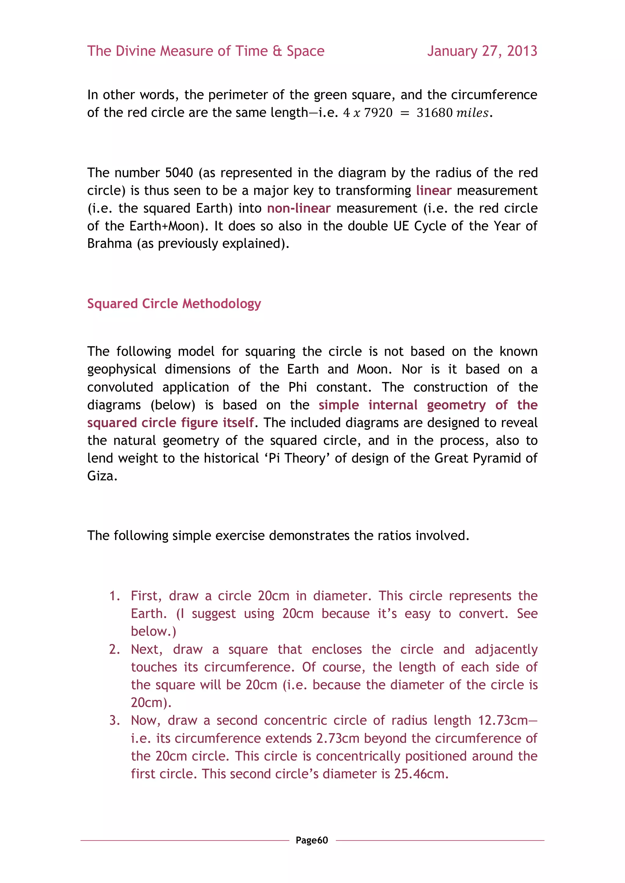The Divine Measure of Time & Space                      January 27, 2013

In other words, the perimeter of the green square, and the circumference
of the red circle are the same length—i.e.                       .



The number 5040 (as represented in the diagram by the radius of the red
circle) is thus seen to be a major key to transforming linear measurement
(i.e. the squared Earth) into non-linear measurement (i.e. the red circle
of the Earth+Moon). It does so also in the double UE Cycle of the Year of
Brahma (as previously explained).



Squared Circle Methodology


The following model for squaring the circle is not based on the known
geophysical dimensions of the Earth and Moon. Nor is it based on a
convoluted application of the Phi constant. The construction of the
diagrams (below) is based on the simple internal geometry of the
squared circle figure itself. The included diagrams are designed to reveal
the natural geometry of the squared circle, and in the process, also to
lend weight to the historical ‗Pi Theory‘ of design of the Great Pyramid of
Giza.



The following simple exercise demonstrates the ratios involved.



   1. First, draw a circle 20cm in diameter. This circle represents the
      Earth. (I suggest using 20cm because it‘s easy to convert. See
      below.)
   2. Next, draw a square that encloses the circle and adjacently
      touches its circumference. Of course, the length of each side of
      the square will be 20cm (i.e. because the diameter of the circle is
      20cm).
   3. Now, draw a second concentric circle of radius length 12.73cm—
      i.e. its circumference extends 2.73cm beyond the circumference of
      the 20cm circle. This circle is concentrically positioned around the
      first circle. This second circle‘s diameter is 25.46cm.



                                  Page60
 