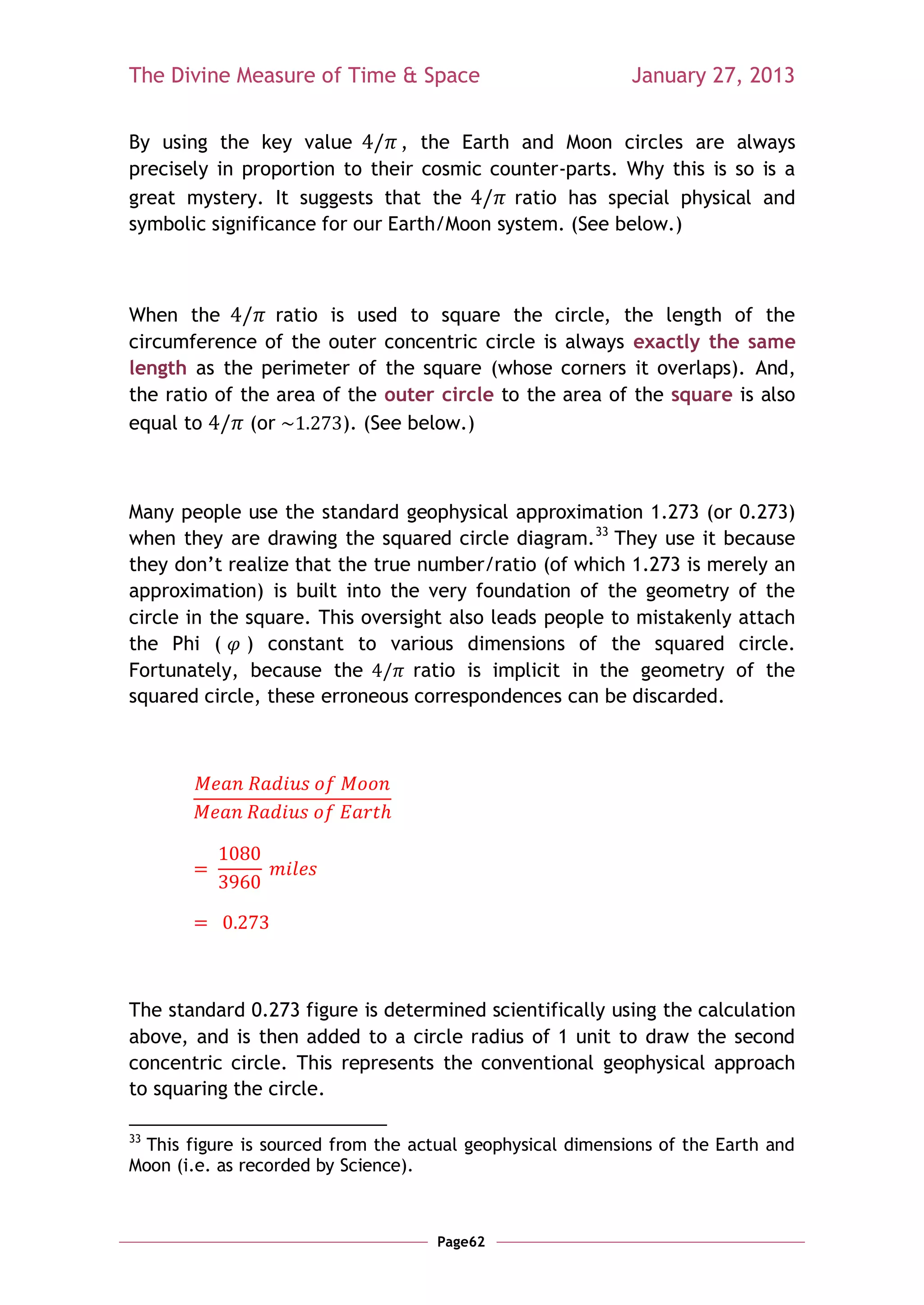 The Divine Measure of Time & Space                          January 27, 2013


By using the key value         , the Earth and Moon circles are always
precisely in proportion to their cosmic counter-parts. Why this is so is a
great mystery. It suggests that the        ratio has special physical and
symbolic significance for our Earth/Moon system. (See below.)



When the          ratio is used to square the circle, the length of the
circumference of the outer concentric circle is always exactly the same
length as the perimeter of the square (whose corners it overlaps). And,
the ratio of the area of the outer circle to the area of the square is also
equal to      (or         ). (See below.)



Many people use the standard geophysical approximation 1.273 (or 0.273)
when they are drawing the squared circle diagram.33 They use it because
they don‘t realize that the true number/ratio (of which 1.273 is merely an
approximation) is built into the very foundation of the geometry of the
circle in the square. This oversight also leads people to mistakenly attach
the Phi ( ) constant to various dimensions of the squared circle.
Fortunately, because the         ratio is implicit in the geometry of the
squared circle, these erroneous correspondences can be discarded.




The standard 0.273 figure is determined scientifically using the calculation
above, and is then added to a circle radius of 1 unit to draw the second
concentric circle. This represents the conventional geophysical approach
to squaring the circle.

33
  This figure is sourced from the actual geophysical dimensions of the Earth and
Moon (i.e. as recorded by Science).



                                     Page62
 