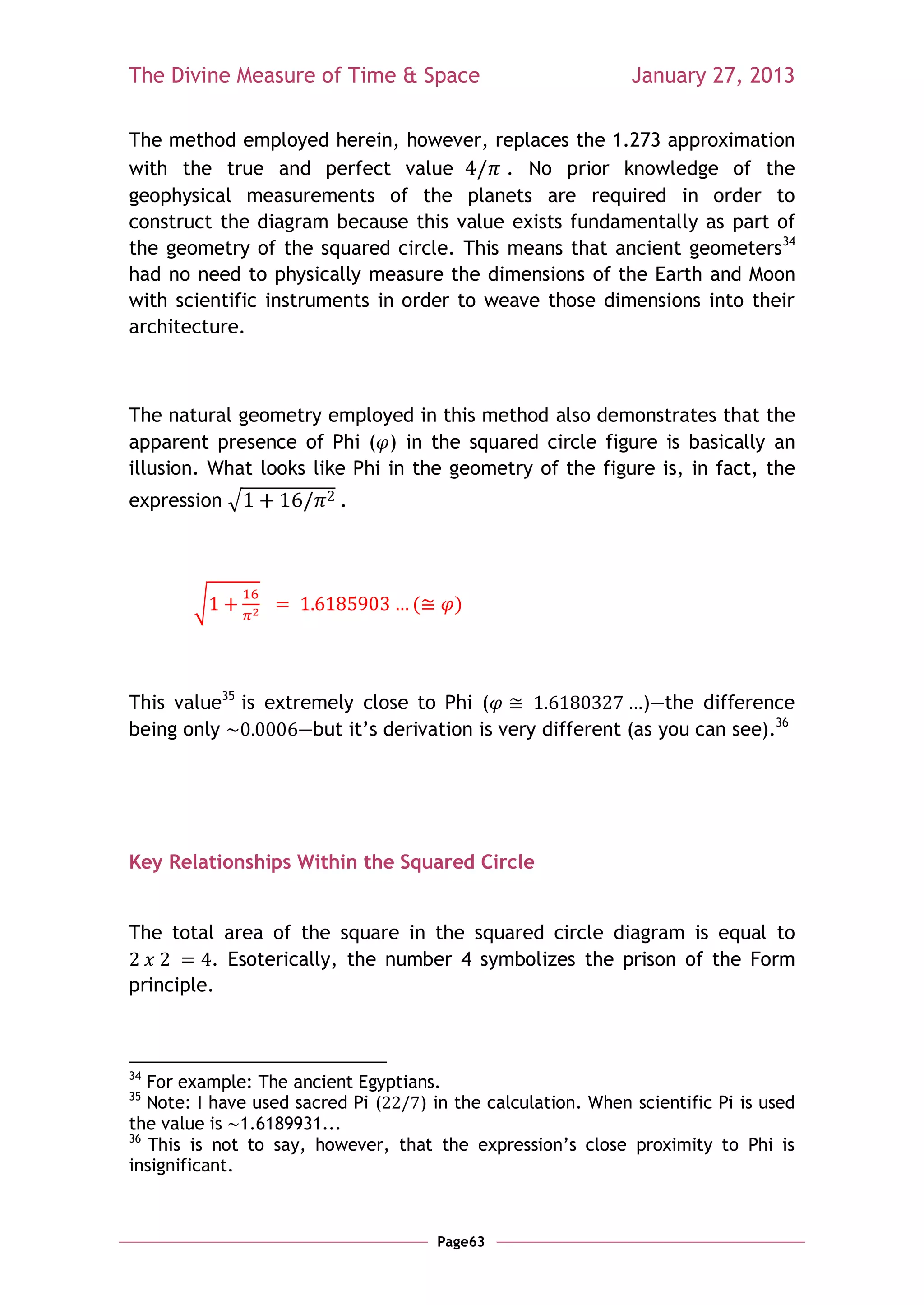 The Divine Measure of Time & Space                            January 27, 2013

The method employed herein, however, replaces the 1.273 approximation
with the true and perfect value           . No prior knowledge of the
geophysical measurements of the planets are required in order to
construct the diagram because this value exists fundamentally as part of
the geometry of the squared circle. This means that ancient geometers34
had no need to physically measure the dimensions of the Earth and Moon
with scientific instruments in order to weave those dimensions into their
architecture.



The natural geometry employed in this method also demonstrates that the
apparent presence of Phi ( ) in the squared circle figure is basically an
illusion. What looks like Phi in the geometry of the figure is, in fact, the
expression √              .




        √                          (     )



This value35 is extremely close to Phi (                     )—the difference
being only          —but it‘s derivation is very different (as you can see).36




Key Relationships Within the Squared Circle


The total area of the square in the squared circle diagram is equal to
          . Esoterically, the number 4 symbolizes the prison of the Form
principle.



34
   For example: The ancient Egyptians.
35
   Note: I have used sacred Pi (   ) in the calculation. When scientific Pi is used
the value is 1.6189931...
36
   This is not to say, however, that the expression‘s close proximity to Phi is
insignificant.



                                       Page63
 