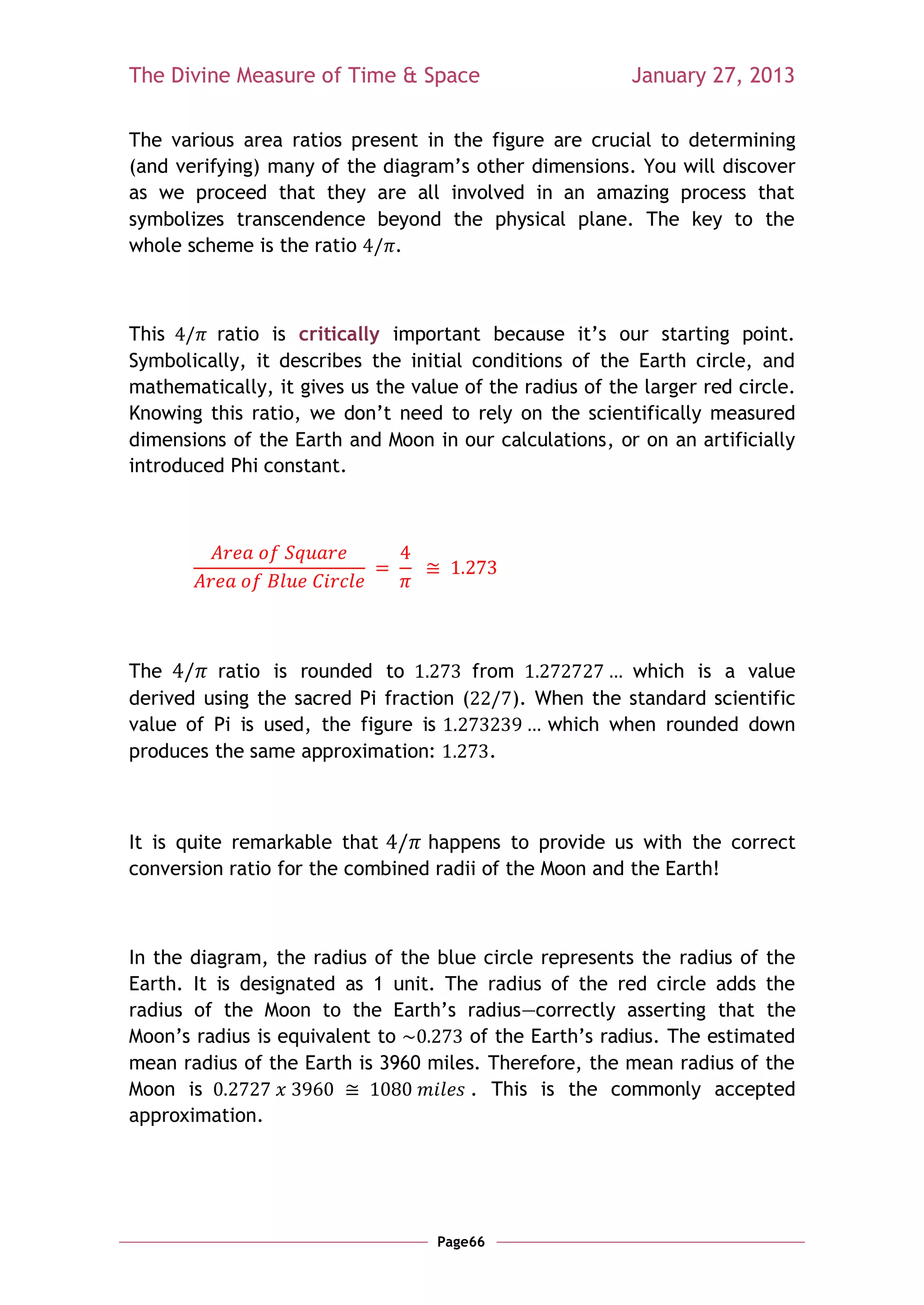 The Divine Measure of Time & Space                        January 27, 2013

The various area ratios present in the figure are crucial to determining
(and verifying) many of the diagram‘s other dimensions. You will discover
as we proceed that they are all involved in an amazing process that
symbolizes transcendence beyond the physical plane. The key to the
whole scheme is the ratio    .



This     ratio is critically important because it‘s our starting point.
Symbolically, it describes the initial conditions of the Earth circle, and
mathematically, it gives us the value of the radius of the larger red circle.
Knowing this ratio, we don‘t need to rely on the scientifically measured
dimensions of the Earth and Moon in our calculations, or on an artificially
introduced Phi constant.




The      ratio is rounded to           from            which is a value
derived using the sacred Pi fraction (     ). When the standard scientific
value of Pi is used, the figure is             which when rounded down
produces the same approximation:         .



It is quite remarkable that      happens to provide us with the correct
conversion ratio for the combined radii of the Moon and the Earth!



In the diagram, the radius of the blue circle represents the radius of the
Earth. It is designated as 1 unit. The radius of the red circle adds the
radius of the Moon to the Earth‘s radius—correctly asserting that the
Moon‘s radius is equivalent to       of the Earth‘s radius. The estimated
mean radius of the Earth is 3960 miles. Therefore, the mean radius of the
Moon is                               . This is the commonly accepted
approximation.




                                   Page66
 