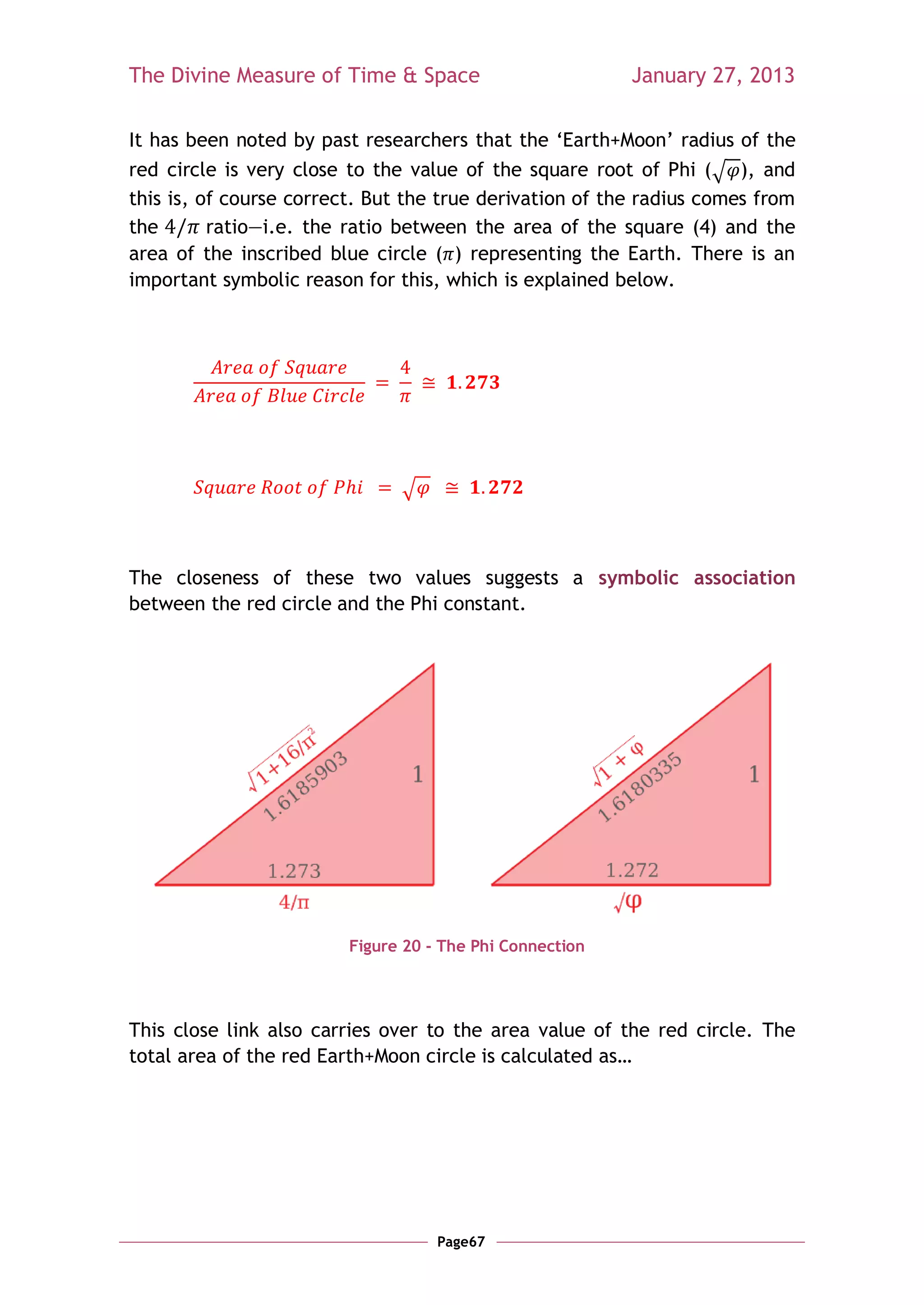 The Divine Measure of Time & Space                        January 27, 2013

It has been noted by past researchers that the ‗Earth+Moon‘ radius of the
red circle is very close to the value of the square root of Phi (√ ), and
this is, of course correct. But the true derivation of the radius comes from
the       ratio—i.e. the ratio between the area of the square (4) and the
area of the inscribed blue circle ( ) representing the Earth. There is an
important symbolic reason for this, which is explained below.




                               √



The closeness of these two values suggests a symbolic association
between the red circle and the Phi constant.




                         Figure 20 - The Phi Connection




This close link also carries over to the area value of the red circle. The
total area of the red Earth+Moon circle is calculated as…




                                    Page67
 