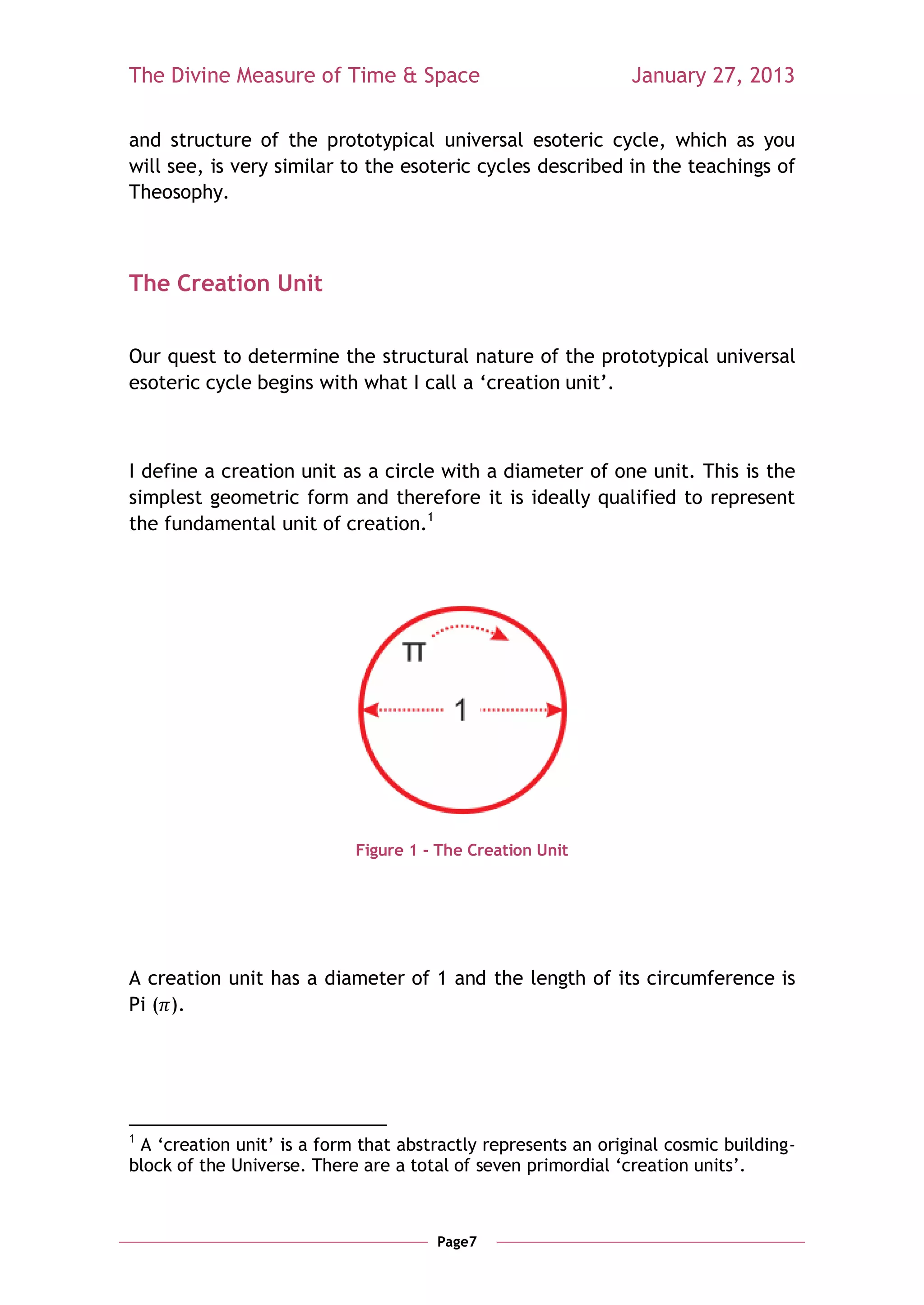 The Divine Measure of Time & Space                             January 27, 2013

and structure of the prototypical universal esoteric cycle, which as you
will see, is very similar to the esoteric cycles described in the teachings of
Theosophy.



The Creation Unit


Our quest to determine the structural nature of the prototypical universal
esoteric cycle begins with what I call a ‗creation unit‘.



I define a creation unit as a circle with a diameter of one unit. This is the
simplest geometric form and therefore it is ideally qualified to represent
the fundamental unit of creation.1




                            Figure 1 - The Creation Unit




A creation unit has a diameter of 1 and the length of its circumference is
Pi ( ).




1
 A ‗creation unit‘ is a form that abstractly represents an original cosmic building-
block of the Universe. There are a total of seven primordial ‗creation units‘.



                                      Page7
 
