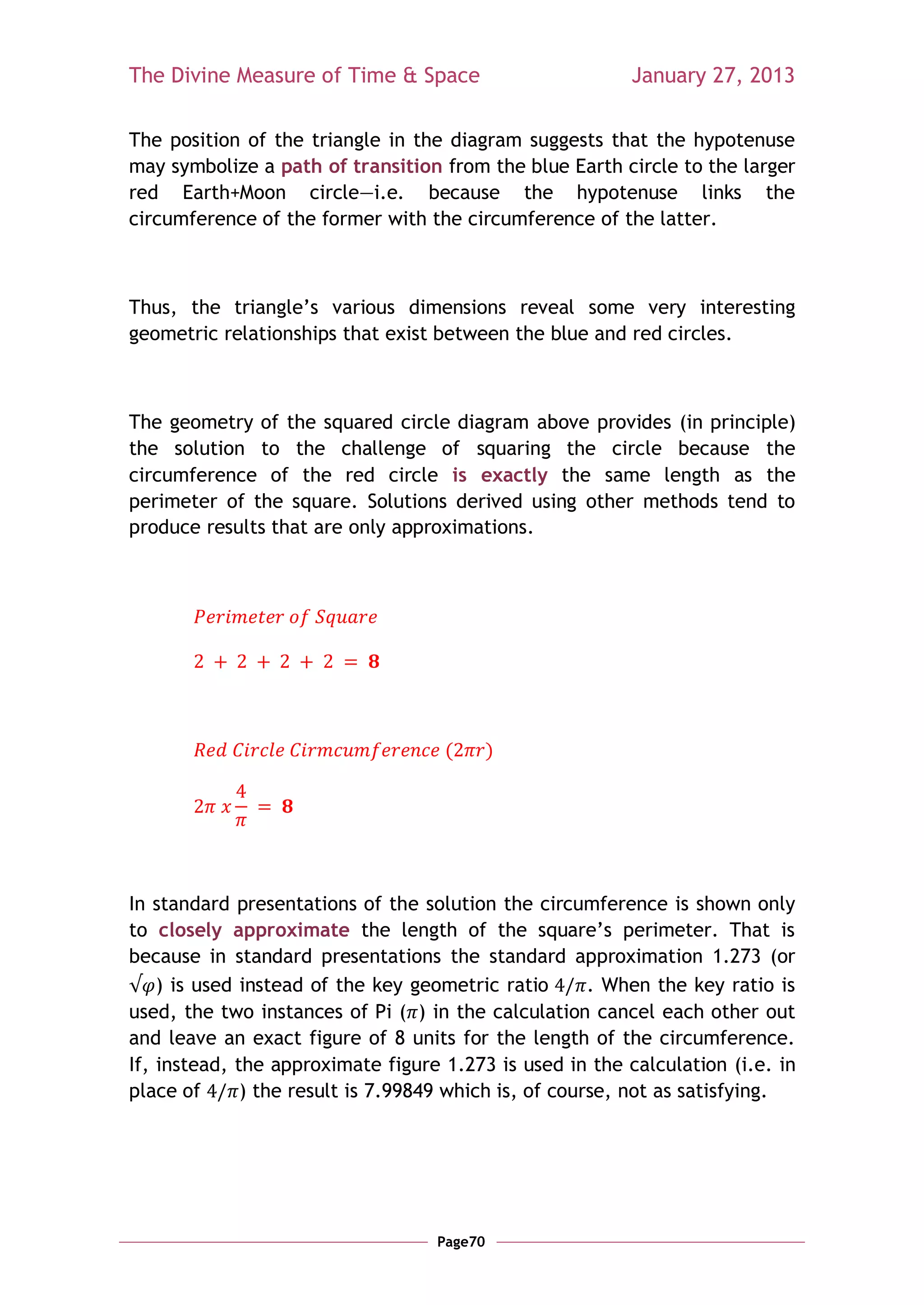 The Divine Measure of Time & Space                        January 27, 2013

The position of the triangle in the diagram suggests that the hypotenuse
may symbolize a path of transition from the blue Earth circle to the larger
red Earth+Moon circle—i.e. because the hypotenuse links the
circumference of the former with the circumference of the latter.



Thus, the triangle‘s various dimensions reveal some very interesting
geometric relationships that exist between the blue and red circles.



The geometry of the squared circle diagram above provides (in principle)
the solution to the challenge of squaring the circle because the
circumference of the red circle is exactly the same length as the
perimeter of the square. Solutions derived using other methods tend to
produce results that are only approximations.




                                    (        )




In standard presentations of the solution the circumference is shown only
to closely approximate the length of the square‘s perimeter. That is
because in standard presentations the standard approximation 1.273 (or
    ) is used instead of the key geometric ratio       . When the key ratio is
used, the two instances of Pi ( ) in the calculation cancel each other out
and leave an exact figure of 8 units for the length of the circumference.
If, instead, the approximate figure 1.273 is used in the calculation (i.e. in
place of      ) the result is 7.99849 which is, of course, not as satisfying.




                                    Page70
 