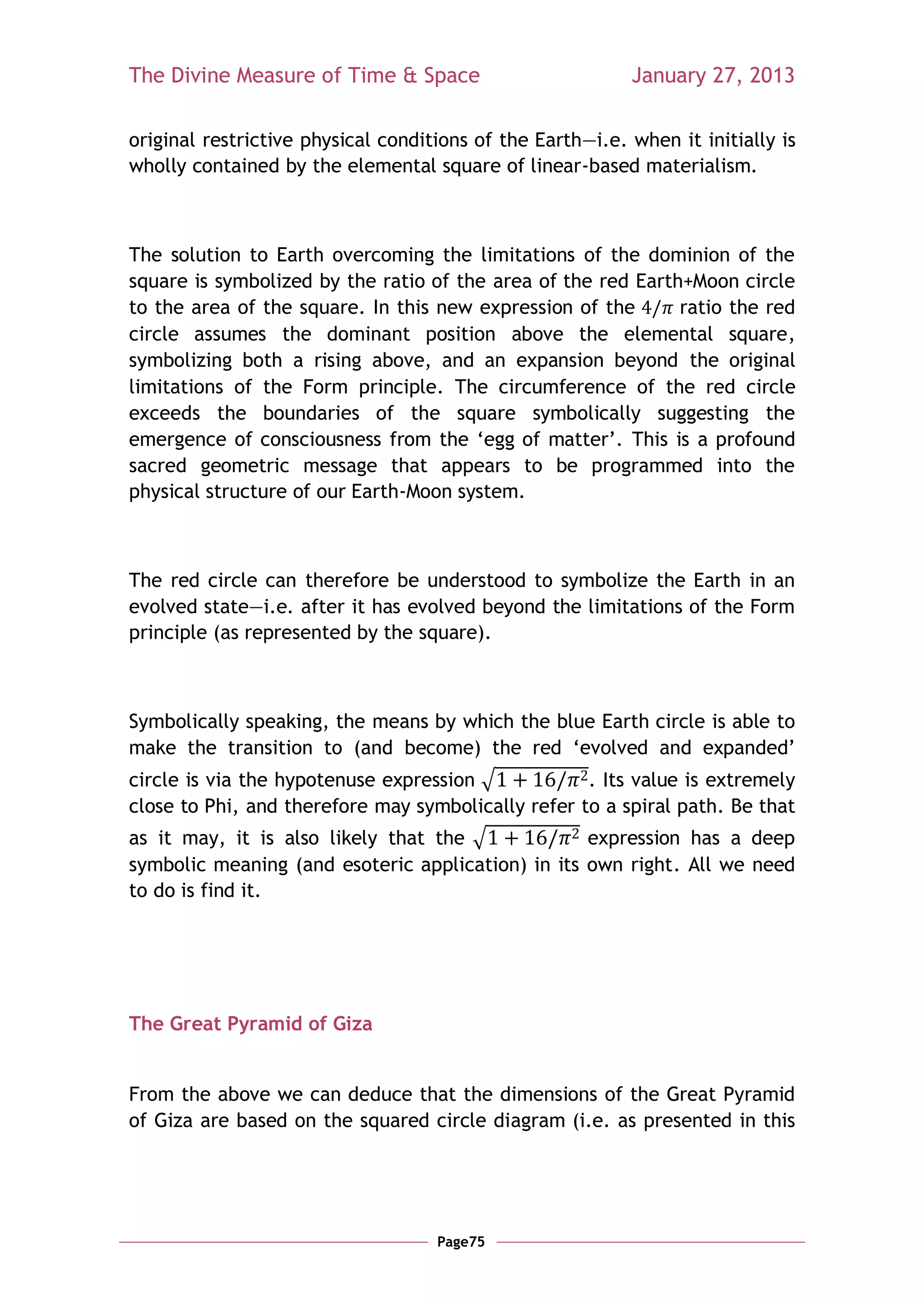The Divine Measure of Time & Space                         January 27, 2013

original restrictive physical conditions of the Earth—i.e. when it initially is
wholly contained by the elemental square of linear-based materialism.



The solution to Earth overcoming the limitations of the dominion of the
square is symbolized by the ratio of the area of the red Earth+Moon circle
to the area of the square. In this new expression of the      ratio the red
circle assumes the dominant position above the elemental square,
symbolizing both a rising above, and an expansion beyond the original
limitations of the Form principle. The circumference of the red circle
exceeds the boundaries of the square symbolically suggesting the
emergence of consciousness from the ‗egg of matter‘. This is a profound
sacred geometric message that appears to be programmed into the
physical structure of our Earth-Moon system.



The red circle can therefore be understood to symbolize the Earth in an
evolved state—i.e. after it has evolved beyond the limitations of the Form
principle (as represented by the square).



Symbolically speaking, the means by which the blue Earth circle is able to
make the transition to (and become) the red ‗evolved and expanded‘
circle is via the hypotenuse expression √           . Its value is extremely
close to Phi, and therefore may symbolically refer to a spiral path. Be that
as it may, it is also likely that the √            expression has a deep
symbolic meaning (and esoteric application) in its own right. All we need
to do is find it.




The Great Pyramid of Giza


From the above we can deduce that the dimensions of the Great Pyramid
of Giza are based on the squared circle diagram (i.e. as presented in this




                                    Page75
 