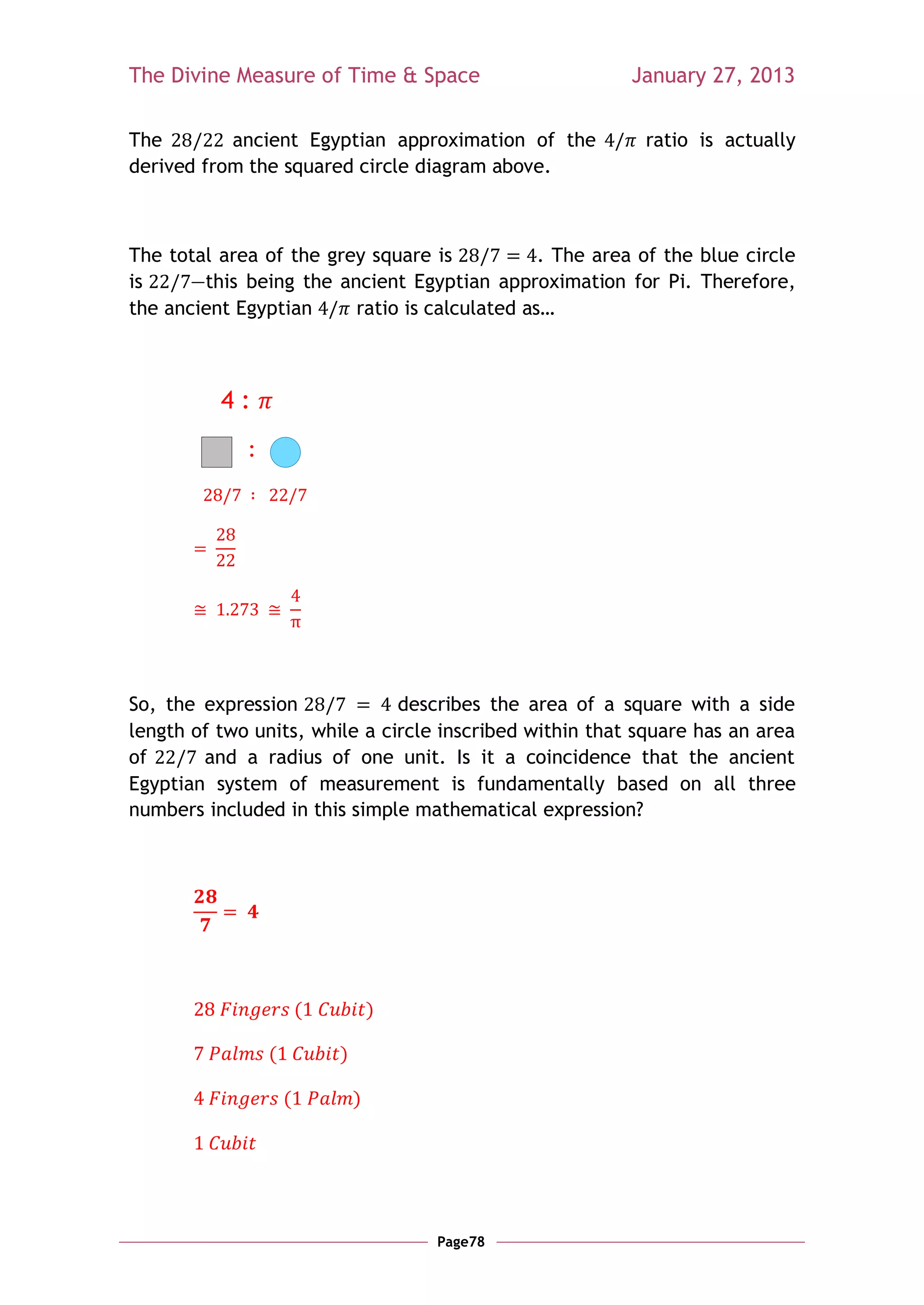 The Divine Measure of Time & Space                       January 27, 2013

The        ancient Egyptian approximation of the          ratio is actually
derived from the squared circle diagram above.



The total area of the grey square is           . The area of the blue circle
is     —this being the ancient Egyptian approximation for Pi. Therefore,
the ancient Egyptian     ratio is calculated as…



          4:
             :




So, the expression             describes the area of a square with a side
length of two units, while a circle inscribed within that square has an area
of      and a radius of one unit. Is it a coincidence that the ancient
Egyptian system of measurement is fundamentally based on all three
numbers included in this simple mathematical expression?




                         (           )

                 (           )

                     (           )




                                         Page78
 