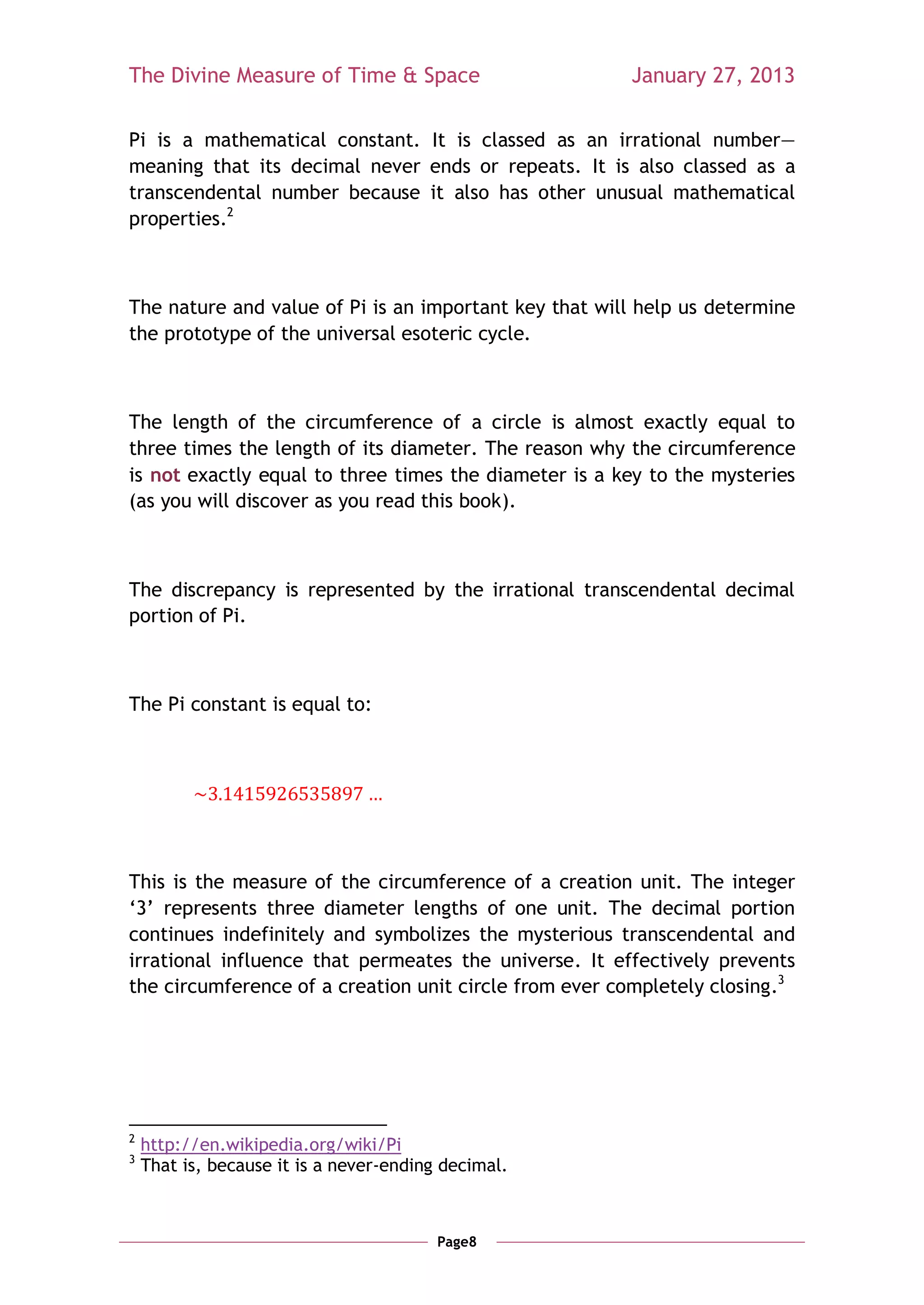 The Divine Measure of Time & Space                     January 27, 2013

Pi is a mathematical constant. It is classed as an irrational number—
meaning that its decimal never ends or repeats. It is also classed as a
transcendental number because it also has other unusual mathematical
properties.2



The nature and value of Pi is an important key that will help us determine
the prototype of the universal esoteric cycle.



The length of the circumference of a circle is almost exactly equal to
three times the length of its diameter. The reason why the circumference
is not exactly equal to three times the diameter is a key to the mysteries
(as you will discover as you read this book).



The discrepancy is represented by the irrational transcendental decimal
portion of Pi.



The Pi constant is equal to:




This is the measure of the circumference of a creation unit. The integer
‗3‘ represents three diameter lengths of one unit. The decimal portion
continues indefinitely and symbolizes the mysterious transcendental and
irrational influence that permeates the universe. It effectively prevents
the circumference of a creation unit circle from ever completely closing.3




2
    http://en.wikipedia.org/wiki/Pi
3
    That is, because it is a never-ending decimal.



                                         Page8
 