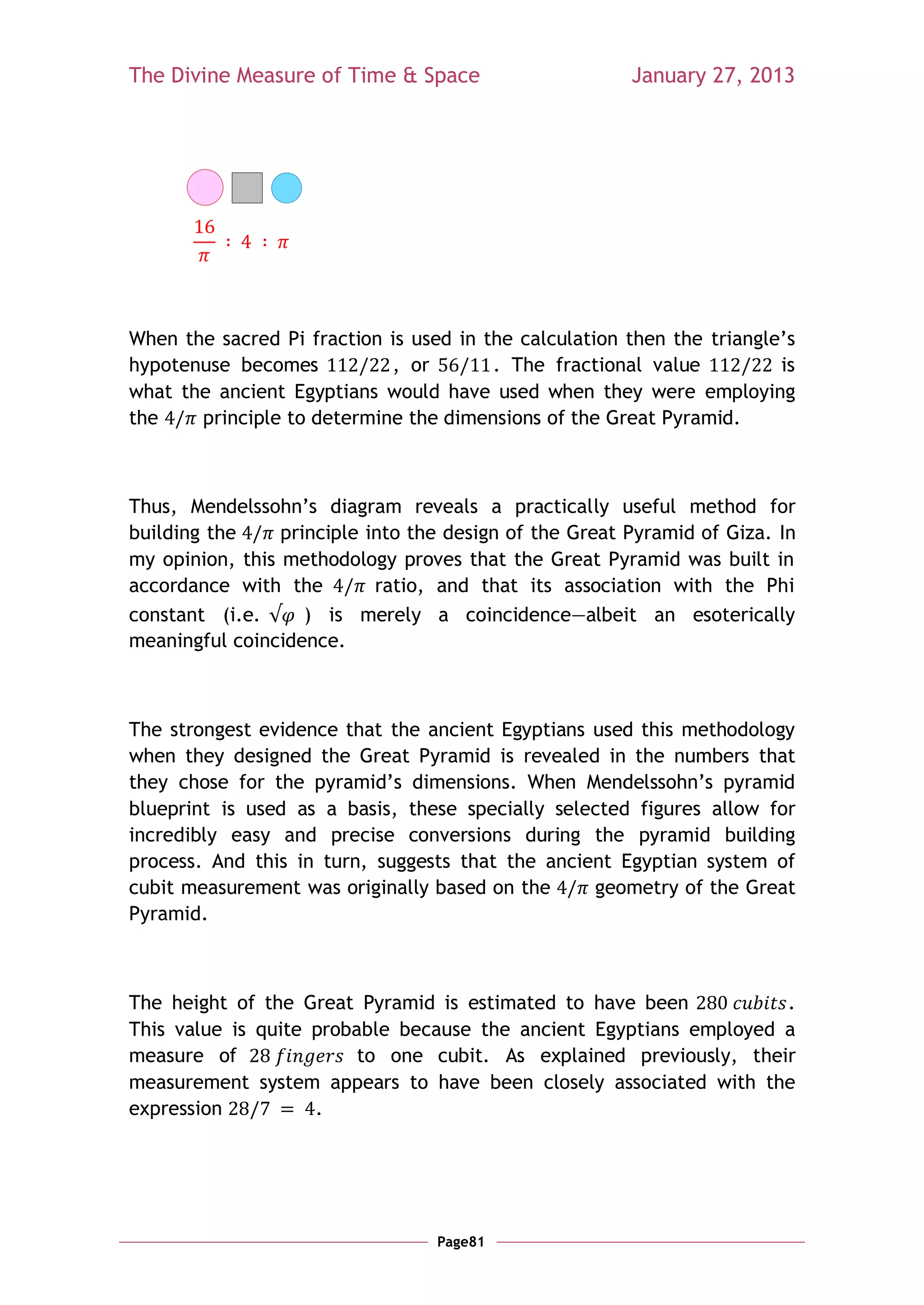The Divine Measure of Time & Space                      January 27, 2013




When the sacred Pi fraction is used in the calculation then the triangle‘s
hypotenuse becomes          , or        . The fractional value          is
what the ancient Egyptians would have used when they were employing
the    principle to determine the dimensions of the Great Pyramid.



Thus, Mendelssohn‘s diagram reveals a practically useful method for
building the     principle into the design of the Great Pyramid of Giza. In
my opinion, this methodology proves that the Great Pyramid was built in
accordance with the         ratio, and that its association with the Phi
constant (i.e.      ) is merely a coincidence—albeit an esoterically
meaningful coincidence.



The strongest evidence that the ancient Egyptians used this methodology
when they designed the Great Pyramid is revealed in the numbers that
they chose for the pyramid‘s dimensions. When Mendelssohn‘s pyramid
blueprint is used as a basis, these specially selected figures allow for
incredibly easy and precise conversions during the pyramid building
process. And this in turn, suggests that the ancient Egyptian system of
cubit measurement was originally based on the     geometry of the Great
Pyramid.



The height of the Great Pyramid is estimated to have been           .
This value is quite probable because the ancient Egyptians employed a
measure of               to one cubit. As explained previously, their
measurement system appears to have been closely associated with the
expression          .




                                  Page81
 