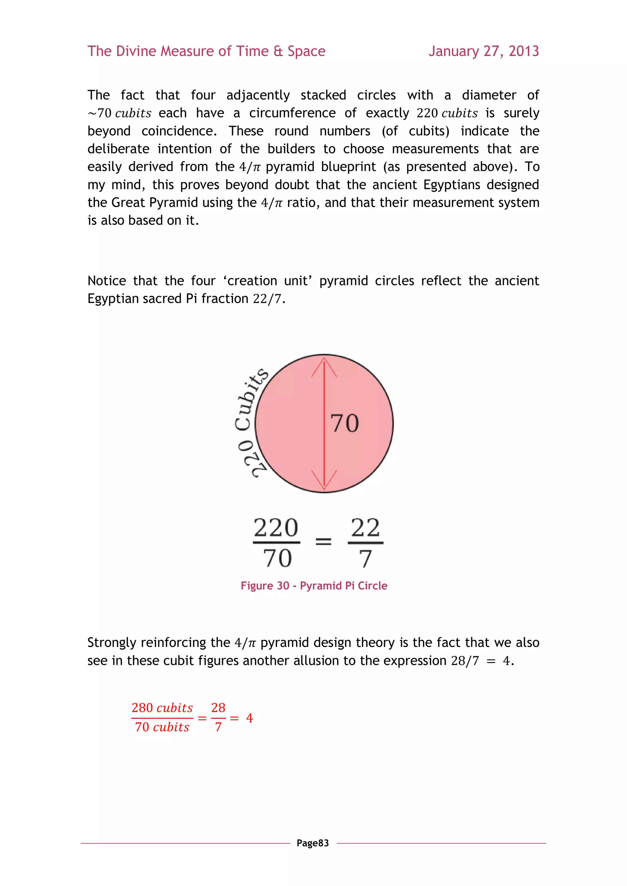 The Divine Measure of Time & Space                       January 27, 2013

The fact that four adjacently stacked circles with a diameter of
            each have a circumference of exactly               is surely
beyond coincidence. These round numbers (of cubits) indicate the
deliberate intention of the builders to choose measurements that are
easily derived from the     pyramid blueprint (as presented above). To
my mind, this proves beyond doubt that the ancient Egyptians designed
the Great Pyramid using the    ratio, and that their measurement system
is also based on it.



Notice that the four ‗creation unit‘ pyramid circles reflect the ancient
Egyptian sacred Pi fraction    .




                         Figure 30 - Pyramid Pi Circle




Strongly reinforcing the     pyramid design theory is the fact that we also
see in these cubit figures another allusion to the expression         .




                                    Page83
 