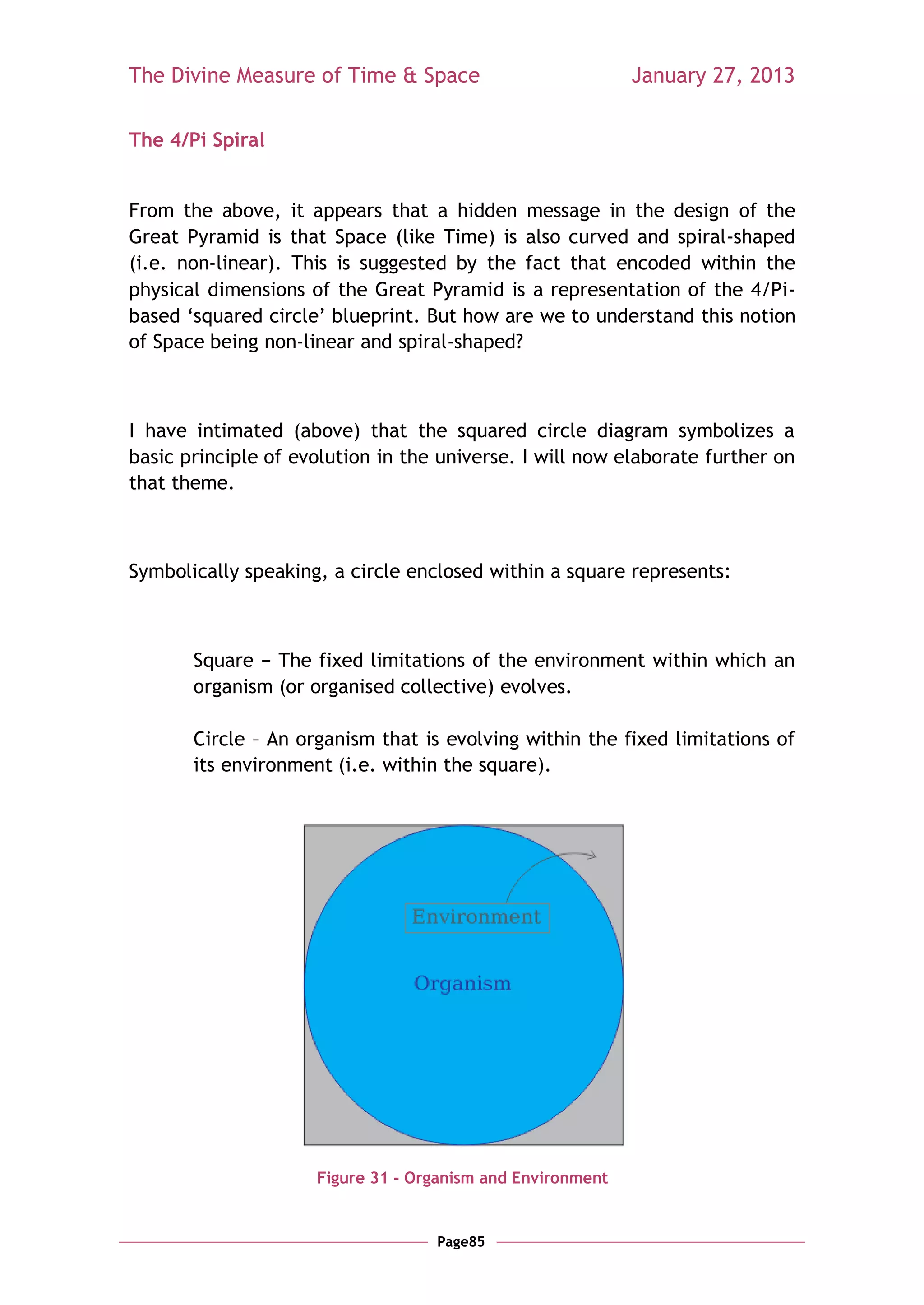 The Divine Measure of Time & Space                          January 27, 2013

The 4/Pi Spiral


From the above, it appears that a hidden message in the design of the
Great Pyramid is that Space (like Time) is also curved and spiral-shaped
(i.e. non-linear). This is suggested by the fact that encoded within the
physical dimensions of the Great Pyramid is a representation of the 4/Pi-
based ‗squared circle‘ blueprint. But how are we to understand this notion
of Space being non-linear and spiral-shaped?



I have intimated (above) that the squared circle diagram symbolizes a
basic principle of evolution in the universe. I will now elaborate further on
that theme.



Symbolically speaking, a circle enclosed within a square represents:



       Square − The fixed limitations of the environment within which an
       organism (or organised collective) evolves.

       Circle – An organism that is evolving within the fixed limitations of
       its environment (i.e. within the square).




                     Figure 31 - Organism and Environment


                                   Page85
 