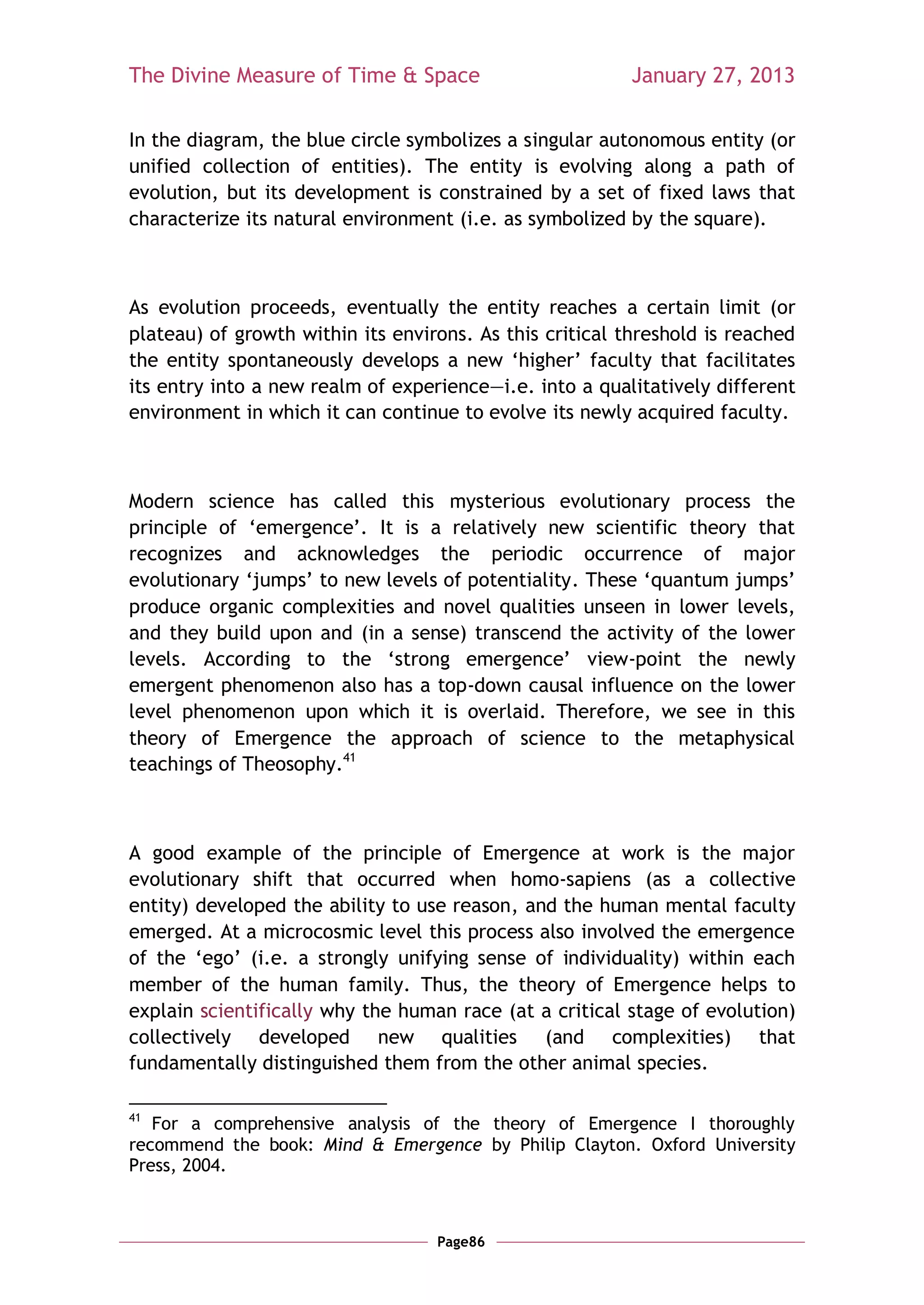 The Divine Measure of Time & Space                        January 27, 2013

In the diagram, the blue circle symbolizes a singular autonomous entity (or
unified collection of entities). The entity is evolving along a path of
evolution, but its development is constrained by a set of fixed laws that
characterize its natural environment (i.e. as symbolized by the square).



As evolution proceeds, eventually the entity reaches a certain limit (or
plateau) of growth within its environs. As this critical threshold is reached
the entity spontaneously develops a new ‗higher‘ faculty that facilitates
its entry into a new realm of experience—i.e. into a qualitatively different
environment in which it can continue to evolve its newly acquired faculty.



Modern science has called this mysterious evolutionary process the
principle of ‗emergence‘. It is a relatively new scientific theory that
recognizes and acknowledges the periodic occurrence of major
evolutionary ‗jumps‘ to new levels of potentiality. These ‗quantum jumps‘
produce organic complexities and novel qualities unseen in lower levels,
and they build upon and (in a sense) transcend the activity of the lower
levels. According to the ‗strong emergence‘ view-point the newly
emergent phenomenon also has a top-down causal influence on the lower
level phenomenon upon which it is overlaid. Therefore, we see in this
theory of Emergence the approach of science to the metaphysical
teachings of Theosophy.41



A good example of the principle of Emergence at work is the major
evolutionary shift that occurred when homo-sapiens (as a collective
entity) developed the ability to use reason, and the human mental faculty
emerged. At a microcosmic level this process also involved the emergence
of the ‗ego‘ (i.e. a strongly unifying sense of individuality) within each
member of the human family. Thus, the theory of Emergence helps to
explain scientifically why the human race (at a critical stage of evolution)
collectively developed new qualities (and complexities) that
fundamentally distinguished them from the other animal species.

41
   For a comprehensive analysis of the theory of Emergence I thoroughly
recommend the book: Mind & Emergence by Philip Clayton. Oxford University
Press, 2004.



                                   Page86
 