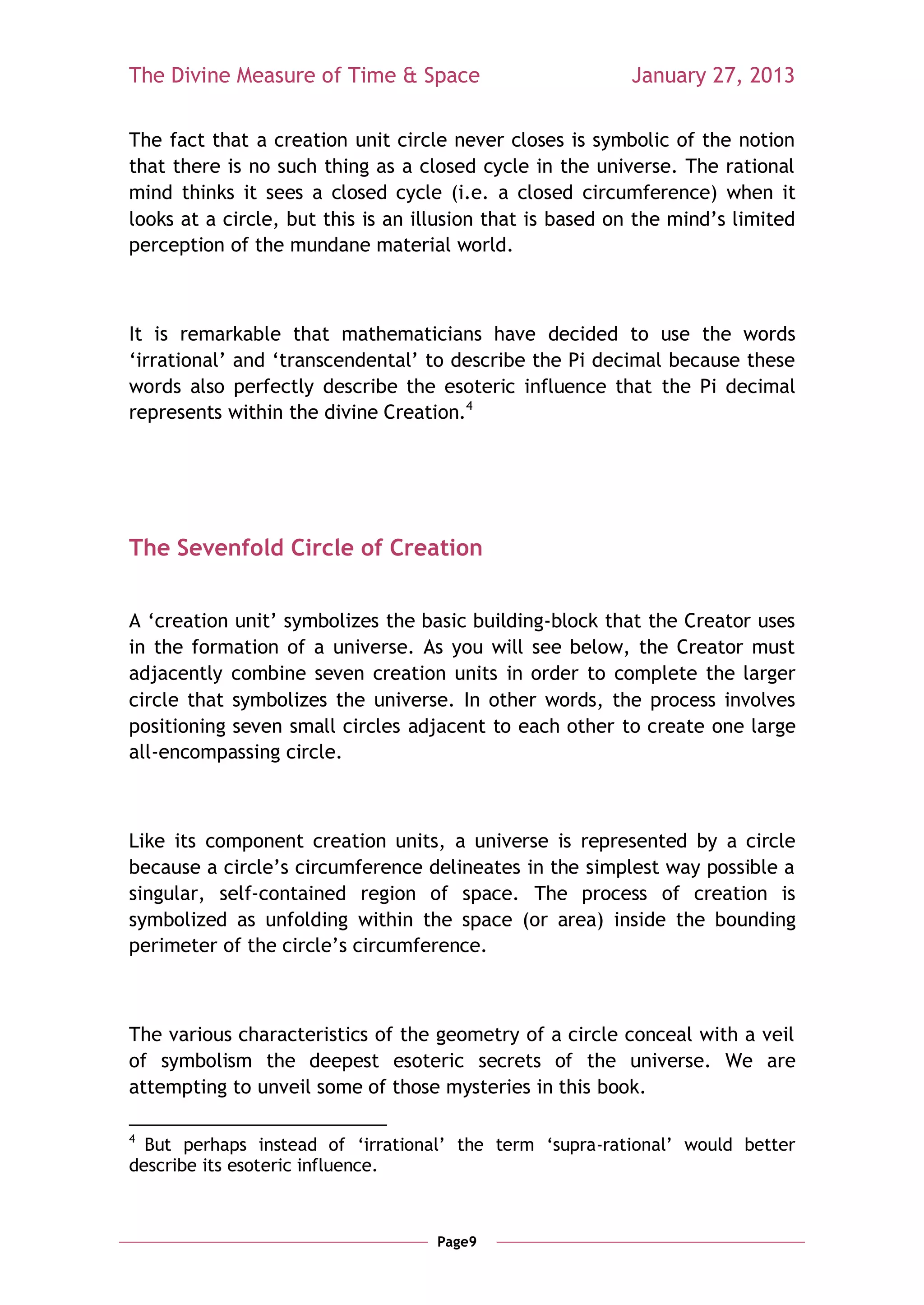 The Divine Measure of Time & Space                        January 27, 2013

The fact that a creation unit circle never closes is symbolic of the notion
that there is no such thing as a closed cycle in the universe. The rational
mind thinks it sees a closed cycle (i.e. a closed circumference) when it
looks at a circle, but this is an illusion that is based on the mind‘s limited
perception of the mundane material world.



It is remarkable that mathematicians have decided to use the words
‗irrational‘ and ‗transcendental‘ to describe the Pi decimal because these
words also perfectly describe the esoteric influence that the Pi decimal
represents within the divine Creation.4




The Sevenfold Circle of Creation


A ‗creation unit‘ symbolizes the basic building-block that the Creator uses
in the formation of a universe. As you will see below, the Creator must
adjacently combine seven creation units in order to complete the larger
circle that symbolizes the universe. In other words, the process involves
positioning seven small circles adjacent to each other to create one large
all-encompassing circle.



Like its component creation units, a universe is represented by a circle
because a circle‘s circumference delineates in the simplest way possible a
singular, self-contained region of space. The process of creation is
symbolized as unfolding within the space (or area) inside the bounding
perimeter of the circle‘s circumference.



The various characteristics of the geometry of a circle conceal with a veil
of symbolism the deepest esoteric secrets of the universe. We are
attempting to unveil some of those mysteries in this book.

4
  But perhaps instead of ‗irrational‘ the term ‗supra-rational‘ would better
describe its esoteric influence.



                                    Page9
 