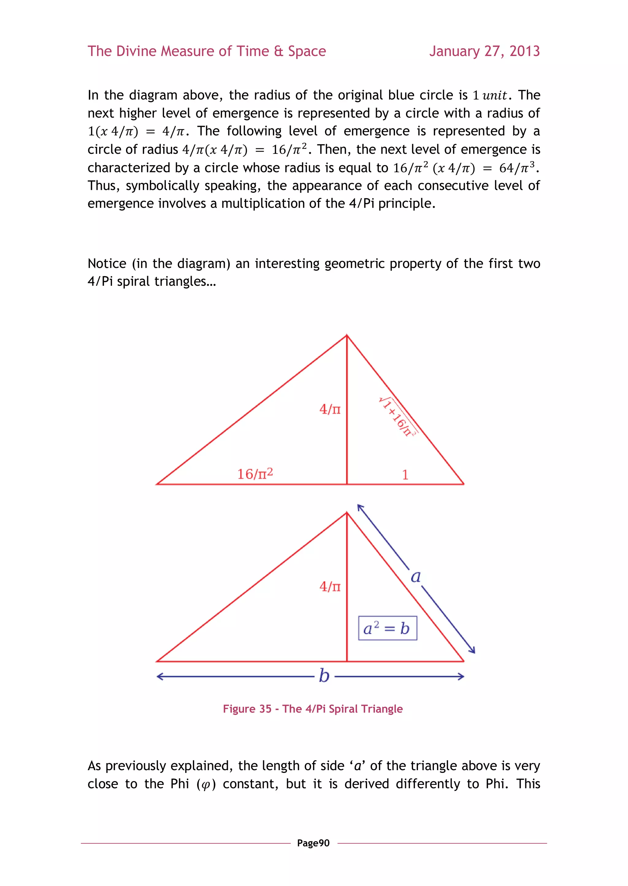 The Divine Measure of Time & Space                            January 27, 2013

In the diagram above, the radius of the original blue circle is     . The
next higher level of emergence is represented by a circle with a radius of
 (      )        . The following level of emergence is represented by a
circle of radius    (     )         . Then, the next level of emergence is
characterized by a circle whose radius is equal to       (      )        .
Thus, symbolically speaking, the appearance of each consecutive level of
emergence involves a multiplication of the 4/Pi principle.



Notice (in the diagram) an interesting geometric property of the first two
4/Pi spiral triangles…




                       Figure 35 - The 4/Pi Spiral Triangle




As previously explained, the length of side ‗a‘ of the triangle above is very
close to the Phi ( ) constant, but it is derived differently to Phi. This



                                     Page90
 