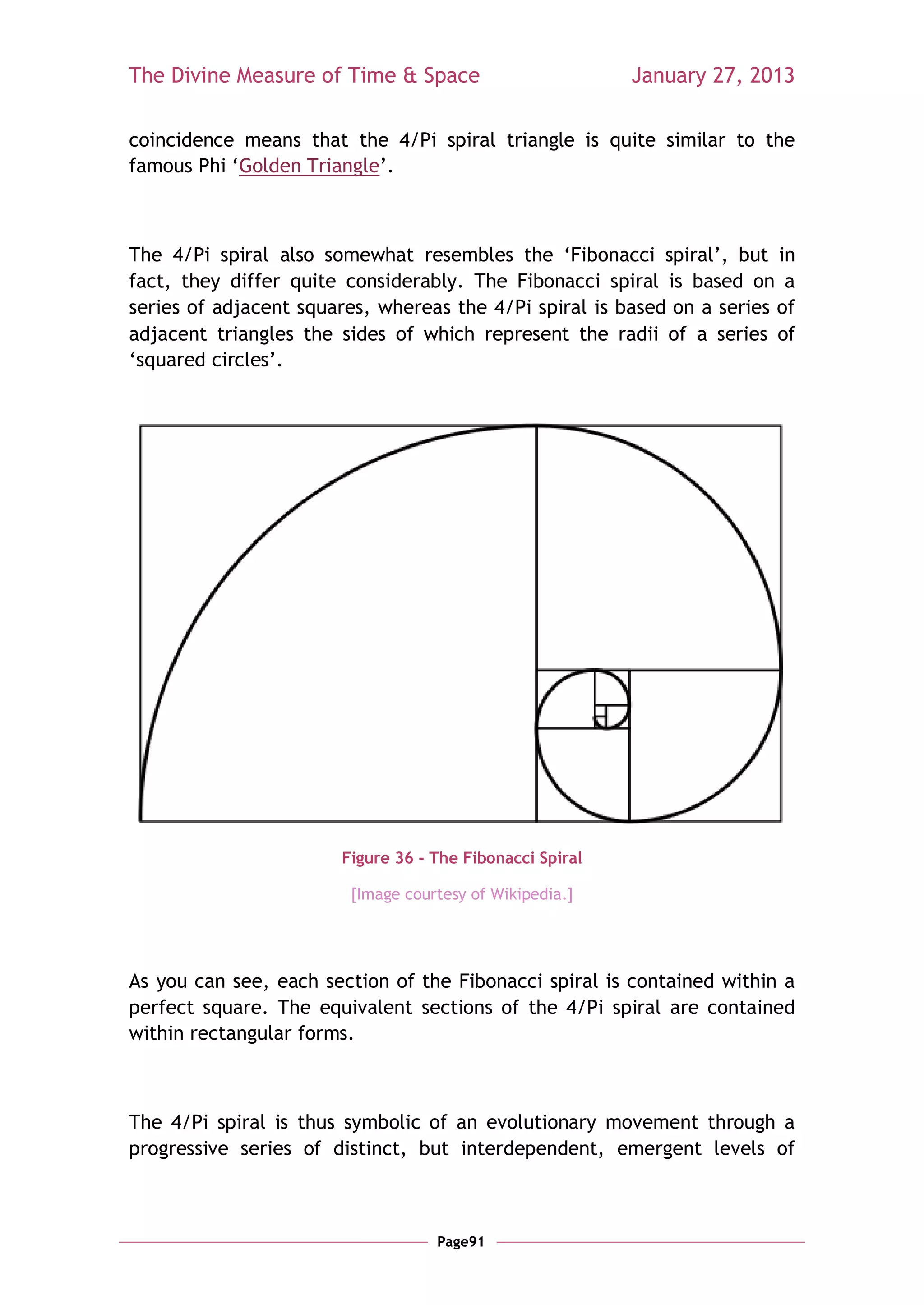 The Divine Measure of Time & Space                        January 27, 2013

coincidence means that the 4/Pi spiral triangle is quite similar to the
famous Phi ‗Golden Triangle‘.



The 4/Pi spiral also somewhat resembles the ‗Fibonacci spiral‘, but in
fact, they differ quite considerably. The Fibonacci spiral is based on a
series of adjacent squares, whereas the 4/Pi spiral is based on a series of
adjacent triangles the sides of which represent the radii of a series of
‗squared circles‘.




                       Figure 36 - The Fibonacci Spiral

                        [Image courtesy of Wikipedia.]




As you can see, each section of the Fibonacci spiral is contained within a
perfect square. The equivalent sections of the 4/Pi spiral are contained
within rectangular forms.



The 4/Pi spiral is thus symbolic of an evolutionary movement through a
progressive series of distinct, but interdependent, emergent levels of



                                   Page91
 