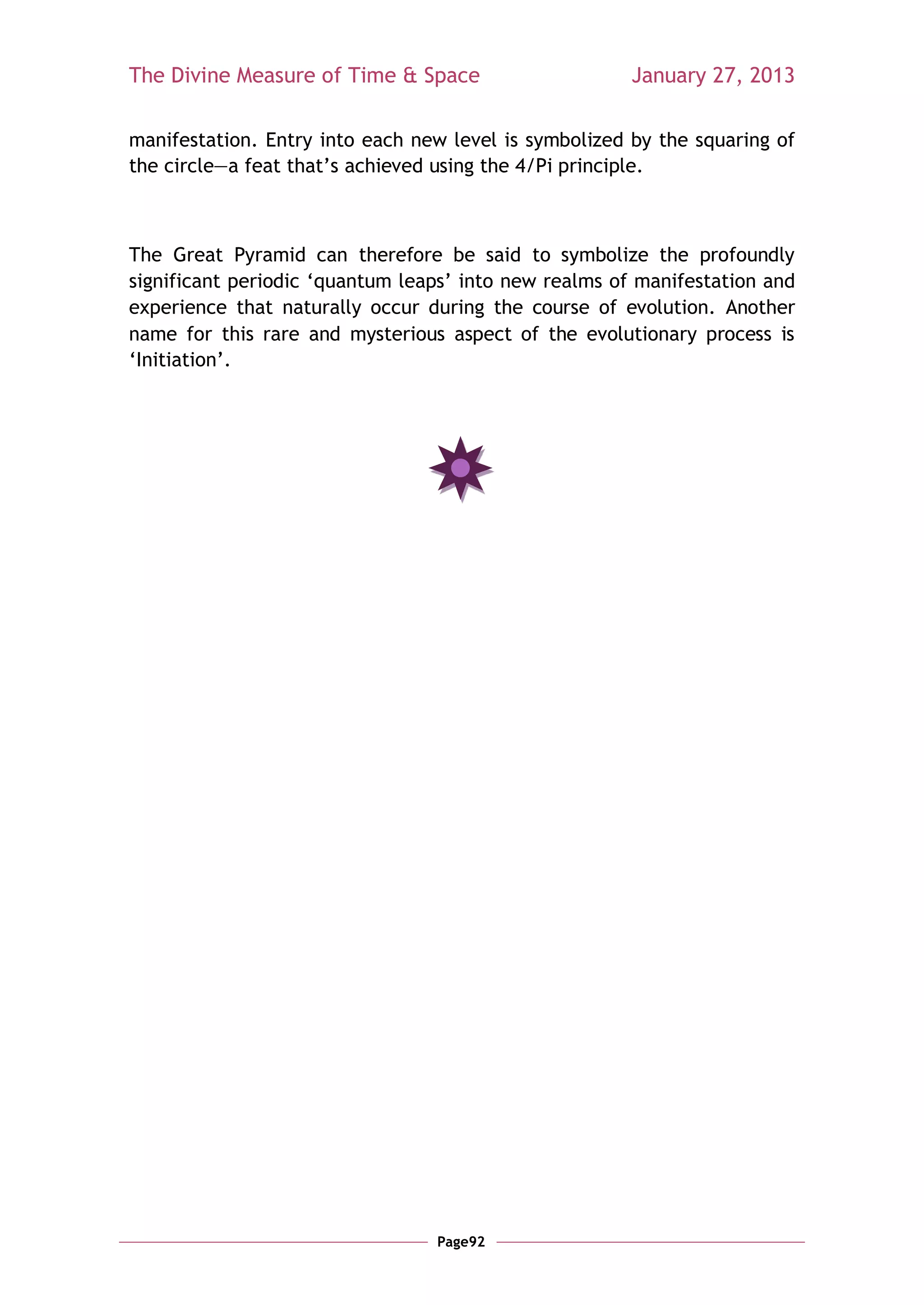 The Divine Measure of Time & Space                     January 27, 2013

manifestation. Entry into each new level is symbolized by the squaring of
the circle—a feat that‘s achieved using the 4/Pi principle.



The Great Pyramid can therefore be said to symbolize the profoundly
significant periodic ‗quantum leaps‘ into new realms of manifestation and
experience that naturally occur during the course of evolution. Another
name for this rare and mysterious aspect of the evolutionary process is
‗Initiation‘.




                                 Page92
 