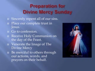    Sincerely repent all of our sins.
   Place our complete trust in
    Jesus.
   Go to confession.
   Receive Holy Communion on
    the day of the Feast.
   Venerate the Image of The
    Divine Mercy
   Be merciful to others through
    our actions, words, and
    prayers on their behalf.
 