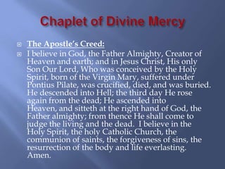    The Apostle’s Creed:
   I believe in God, the Father Almighty, Creator of
    Heaven and earth; and in Jesus Christ, His only
    Son Our Lord, Who was conceived by the Holy
    Spirit, born of the Virgin Mary, suffered under
    Pontius Pilate, was crucified, died, and was buried.
    He descended into Hell; the third day He rose
    again from the dead; He ascended into
    Heaven, and sitteth at the right hand of God, the
    Father almighty; from thence He shall come to
    judge the living and the dead. I believe in the
    Holy Spirit, the holy Catholic Church, the
    communion of saints, the forgiveness of sins, the
    resurrection of the body and life everlasting.
    Amen.
 