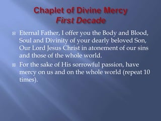    Eternal Father, I offer you the Body and Blood,
    Soul and Divinity of your dearly beloved Son,
    Our Lord Jesus Christ in atonement of our sins
    and those of the whole world.
   For the sake of His sorrowful passion, have
    mercy on us and on the whole world (repeat 10
    times).
 