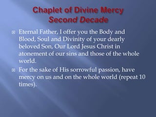   Eternal Father, I offer you the Body and
    Blood, Soul and Divinity of your dearly
    beloved Son, Our Lord Jesus Christ in
    atonement of our sins and those of the whole
    world.
   For the sake of His sorrowful passion, have
    mercy on us and on the whole world (repeat 10
    times).
 