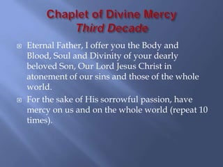    Eternal Father, I offer you the Body and
    Blood, Soul and Divinity of your dearly
    beloved Son, Our Lord Jesus Christ in
    atonement of our sins and those of the whole
    world.
   For the sake of His sorrowful passion, have
    mercy on us and on the whole world (repeat 10
    times).
 