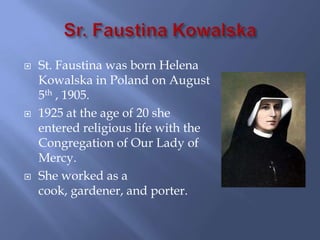    St. Faustina was born Helena
    Kowalska in Poland on August
    5th , 1905.
   1925 at the age of 20 she
    entered religious life with the
    Congregation of Our Lady of
    Mercy.
   She worked as a
    cook, gardener, and porter.
 