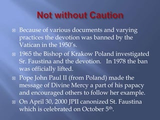    Because of various documents and varying
    practices the devotion was banned by the
    Vatican in the 1950’s.
   1965 the Bishop of Krakow Poland investigated
    Sr. Faustina and the devotion. In 1978 the ban
    was officially lifted.
   Pope John Paul II (from Poland) made the
    message of Divine Mercy a part of his papacy
    and encouraged others to follow her example.
   On April 30, 2000 JPII canonized St. Faustina
    which is celebrated on October 5th.
 