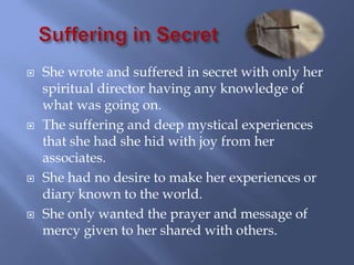    She wrote and suffered in secret with only her
    spiritual director having any knowledge of
    what was going on.
   The suffering and deep mystical experiences
    that she had she hid with joy from her
    associates.
   She had no desire to make her experiences or
    diary known to the world.
   She only wanted the prayer and message of
    mercy given to her shared with others.
 