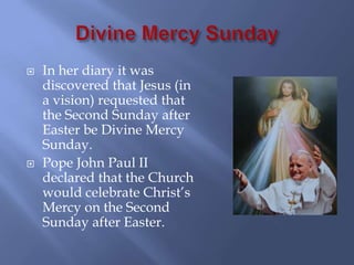    In her diary it was
    discovered that Jesus (in
    a vision) requested that
    the Second Sunday after
    Easter be Divine Mercy
    Sunday.
   Pope John Paul II
    declared that the Church
    would celebrate Christ’s
    Mercy on the Second
    Sunday after Easter.
 