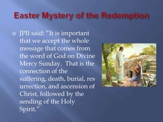   JPII said: “It is important
    that we accept the whole
    message that comes from
    the word of God on Divine
    Mercy Sunday. That is the
    connection of the
    suffering, death, burial, res
    urrection, and ascension of
    Christ, followed by the
    sending of the Holy
    Spirit.”
 