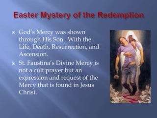    God’s Mercy was shown
    through His Son. With the
    Life, Death, Resurrection, and
    Ascension.
   St. Faustina’s Divine Mercy is
    not a cult prayer but an
    expression and request of the
    Mercy that is found in Jesus
    Christ.
 