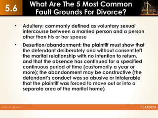 What Are The 5 Most Common
5.6       Fault Grounds For Divorce?
  •   Adultery: commonly defined as voluntary sexual
      intercourse between a married person and a person
      other than his or her spouse
  •   Desertion/abandonment: the plaintiff must show that
      the defendant deliberately and without consent left
      the marital relationship with no intention to return,
      and that the absence has continued for a specified
      continuous period of time (customarily a year or
      more); the abandonment may be constructive (the
      defendant’s conduct was so abusive or intolerable
      that the plaintiff was forced to move out or into a
      separate area of the marital home)
 