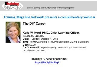 Training Magazine Network presents a complimentary webinar
Karie Willyerd, Ph.D., Chief Learning Officer,
SuccessFactors
Date:  Tuesday, October 1, 2013
Time: 10:00AM Pacific / 1:00PM Eastern (60 Minute Session)
Cost: $0.00 
Can't Attend?  Register anyway. We'll send you access to the
recording and handouts.
REGISTER or VIEW RECORDING:
http://bit.ly/1f45bq1
The DIY Career
 