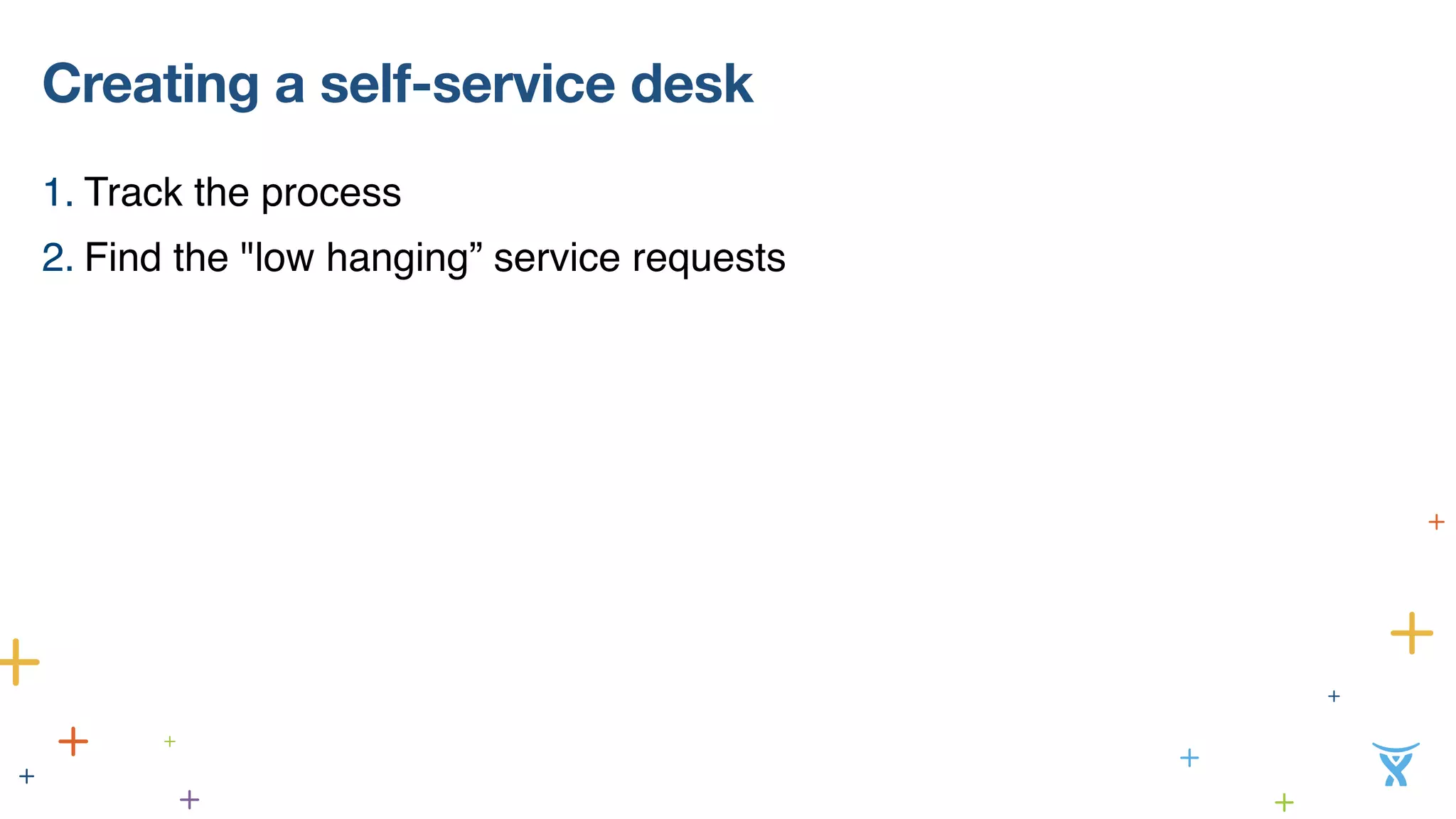 Creating a self-service desk 
1. Track the process 
2. Find the "low hanging” service requests 
 