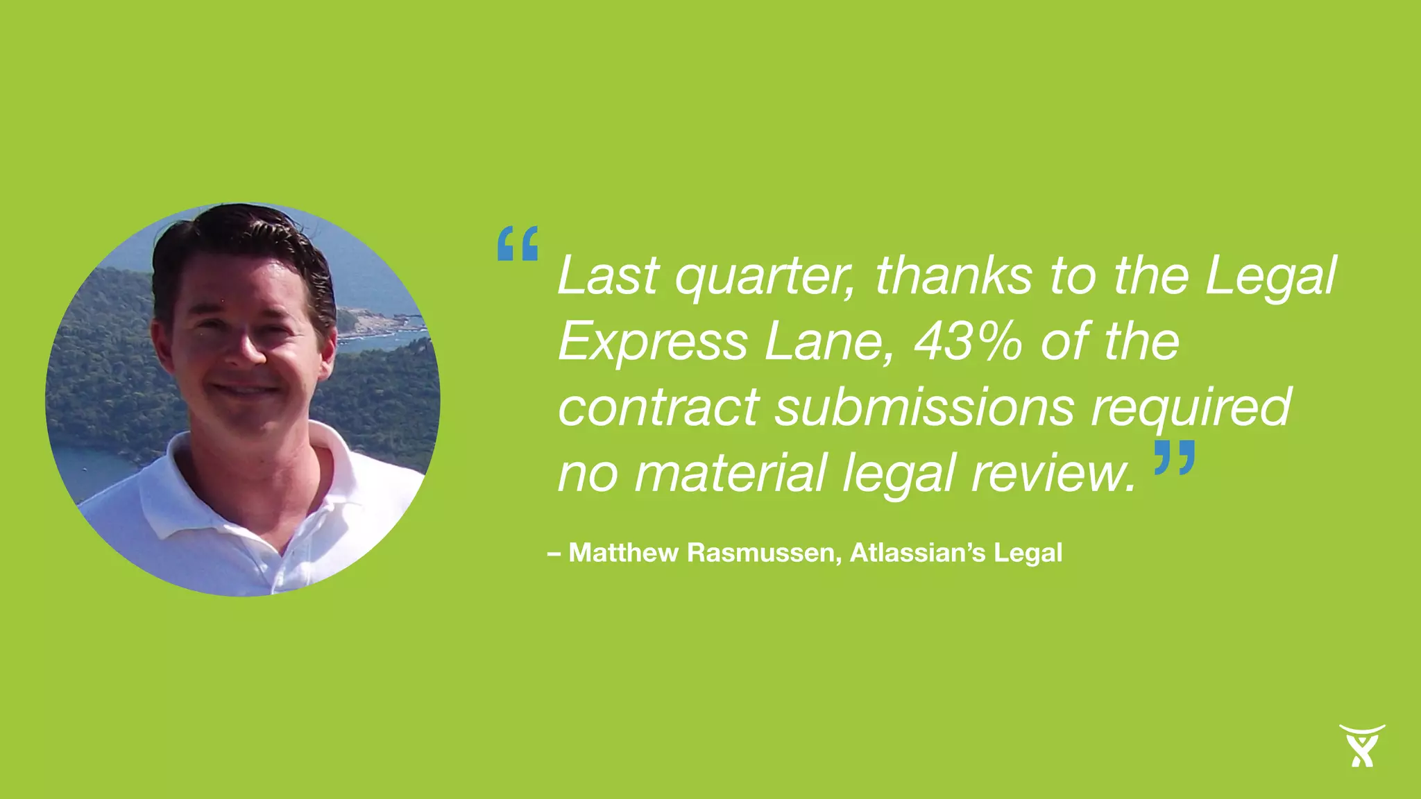 Last quarter, thanks to the Legal 
Express Lane, 43% of the 
contract submissions required 
no material legal review. 
– Matthew Rasmussen, Atlassian’s Legal ” 
“ 
 