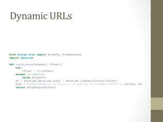 Dynamic	
  URLs	
  
Django Book Documentation, Release 0.1
from django.http import Http404, HttpResponse
import datetime
def hours_ahead(request, offset):
try:
offset = int(offset)
except ValueError:
raise Http404()
dt = datetime.datetime.now() + datetime.timedelta(hours=offset)
html = "<html><body>In %s hour(s), it will be %s.</body></html>" % (offset, dt)
return HttpResponse(html)
Let’s step through this code one line at a time:
• The view function, hours_ahead, takes two parameters: request and offset.
– request is an HttpRequest object, just as in hello and current_datetime. We’ll say it again:
each view always takes an HttpRequest object as its ﬁrst parameter.
– offset is the string captured by the parentheses in the URLpattern. For example, if the requested
URL were /time/plus/3/, then offset would be the string ’3’. If the requested URL were
/time/plus/21/, then offset would be the string ’21’. Note that captured values will always
 
