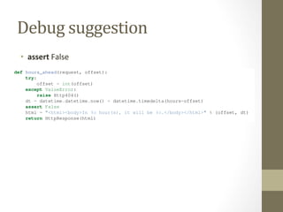 Debug	
  suggestion	
  
•  assert	
  False	
  
Below the “Request information” section, the “Settings” section lists all of the settings for this particular Django
installation. (We’ve already mentioned ROOT_URLCONF, and we’ll show you various Django settings through-
out the book. All the available settings are covered in detail in Appendix D.)
The Django error page is capable of displaying more information in certain special cases, such as the case of template
syntax errors. We’ll get to those later, when we discuss the Django template system. For now, uncomment the offset
= int(offset) lines to get the view function working properly again.
Are you the type of programmer who likes to debug with the help of carefully placed print statements? You can use
the Django error page to do so – just without the print statements. At any point in your view, temporarily insert an
assert False to trigger the error page. Then, you can view the local variables and state of the program. Here’s an
example, using the hours_ahead view:
def hours_ahead(request, offset):
try:
offset = int(offset)
except ValueError:
raise Http404()
dt = datetime.datetime.now() + datetime.timedelta(hours=offset)
assert False
html = "<html><body>In %s hour(s), it will be %s.</body></html>" % (offset, dt)
return HttpResponse(html)
Finally, it’s obvious that much of this information is sensitive – it exposes the innards of your Python code and Django
conﬁguration – and it would be foolish to show this information on the public Internet. A malicious person could use
it to attempt to reverse-engineer your Web application and do nasty things. For that reason, the Django error page is
only displayed when your Django project is in debug mode. We’ll explain how to deactivate debug mode in Chapter
12. For now, just know that every Django project is in debug mode automatically when you start it. (Sound familiar?
The “Page not found” errors, described earlier in this chapter, work the same way.)
4.7 What’s next?
So far, we’ve been writing our view functions with HTML hard-coded directly in the Python code. We’ve done that to
keep things simple while we demonstrated core concepts, but in the real world, this is nearly always a bad idea.
 