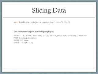 Slicing DataDjango Book Documentation, Release 0.1
Similarly, you can retrieve a speciﬁc subset of data using Python’s range-slicing syntax
>>> Publisher.objects.order_by(’name’)[0:2]
This returns two objects, translating roughly to:
SELECT id, name, address, city, state_province, country, website
FROM books_publisher
ORDER BY name
OFFSET 0 LIMIT 2;
Note that negative slicing is not supported:
>>> Publisher.objects.order_by(’name’)[-1]
Traceback (most recent call last):
...
AssertionError: Negative indexing is not supported.
This is easy to get around, though. Just change the order_by() statement, like this:
>>> Publisher.objects.order_by(’-name’)[0]
Django Book Documentation, Release 0.1
Similarly, you can retrieve a speciﬁc subset of data using Python’s range-slicing syntax:
>>> Publisher.objects.order_by(’name’)[0:2]
This returns two objects, translating roughly to:
SELECT id, name, address, city, state_province, country, website
FROM books_publisher
ORDER BY name
OFFSET 0 LIMIT 2;
Note that negative slicing is not supported:
>>> Publisher.objects.order_by(’name’)[-1]
Traceback (most recent call last):
...
AssertionError: Negative indexing is not supported.
This is easy to get around, though. Just change the order_by() statement, like this:
>>> Publisher.objects.order_by(’-name’)[0]
 