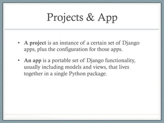 Projects & App
•  A project is an instance of a certain set of Django
apps, plus the configuration for those apps.
•  An app is a portable set of Django functionality,
usually including models and views, that lives
together in a single Python package.
 