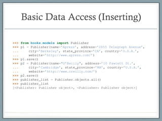 Basic Data Access (Inserting)
command python manage.py dbshell, which will ﬁgure out which command-line client to ru
your DATABASE_SERVER setting. The latter is almost always more convenient.
6.8 Basic Data Access
Once you’ve created a model, Django automatically provides a high-level Python API for working wi
Try it out by running python manage.py shell and typing the following:
>>> from books.models import Publisher
>>> p1 = Publisher(name=’Apress’, address=’2855 Telegraph Avenue’,
... city=’Berkeley’, state_province=’CA’, country=’U.S.A.’,
... website=’http://www.apress.com/’)
>>> p1.save()
68 Chapter 6. Chap
Django Book Documentatio
>>> p2 = Publisher(name="O’Reilly", address=’10 Fawcett St.’,
... city=’Cambridge’, state_province=’MA’, country=’U.S.A.’,
... website=’http://www.oreilly.com/’)
>>> p2.save()
>>> publisher_list = Publisher.objects.all()
>>> publisher_list
[<Publisher: Publisher object>, <Publisher: Publisher object>]
These few lines of code accomplish quite a bit. Here are the highlights:
• First, we import our Publisher model class. This lets us interact with the database table th
lishers.
• We create a Publisher object by instantiating it with values for each ﬁeld – name, addres
 
