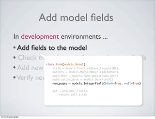 Add model ﬁelds
Add ﬁelds to the model
Check the column deﬁnitions for new ﬁelds
Add new columns to the DB table
Verify new ﬁelds was added properly
In development environments ...
class Book(models.Model):
title = models.CharField(max_length=100)
authors = models.ManyToManyField(Author)
publisher = models.ForeignKey(Publisher)
publication_date = models.DateField()
num_pages = models.IntegerField(blank=True, null=True)
def __unicode__(self):
return self.title
2013年7月24日星期三
 