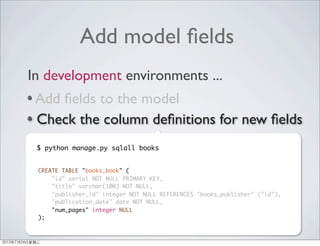 Add model ﬁelds
Add ﬁelds to the model
Check the column deﬁnitions for new ﬁelds
Add new columns to the DB table
Verify new ﬁelds was added properly
In development environments ...
CREATE TABLE "books_book" (
"id" serial NOT NULL PRIMARY KEY,
"title" varchar(100) NOT NULL,
"publisher_id" integer NOT NULL REFERENCES "books_publisher" ("id"),
"publication_date" date NOT NULL,
"num_pages" integer NULL
);
$ python manage.py sqlall books
2013年7月24日星期三
 