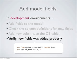 Add model ﬁelds
Add ﬁelds to the model
Check the column deﬁnitions for new ﬁelds
Add new columns to the DB table
Verify new ﬁelds was added properly
In development environments ...
>>> from mysite.books.models import Book
>>> Book.objects.all()[:5]
2013年7月24日星期三
 