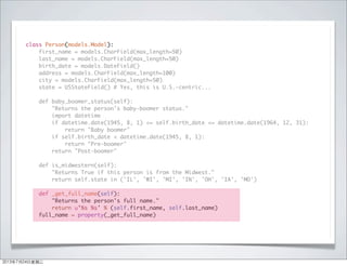 class Person(models.Model):
first_name = models.CharField(max_length=50)
last_name = models.CharField(max_length=50)
birth_date = models.DateField()
address = models.CharField(max_length=100)
city = models.CharField(max_length=50)
state = USStateField() # Yes, this is U.S.-centric...
def baby_boomer_status(self):
"Returns the person's baby-boomer status."
import datetime
if datetime.date(1945, 8, 1) <= self.birth_date <= datetime.date(1964, 12, 31):
return "Baby boomer"
if self.birth_date < datetime.date(1945, 8, 1):
return "Pre-boomer"
return "Post-boomer"
def is_midwestern(self):
"Returns True if this person is from the Midwest."
return self.state in ('IL', 'WI', 'MI', 'IN', 'OH', 'IA', 'MO')
def _get_full_name(self):
"Returns the person's full name."
return u'%s %s' % (self.first_name, self.last_name)
full_name = property(_get_full_name)
2013年7月24日星期三
 