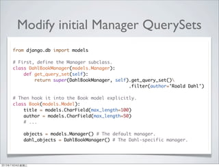 Modify initial Manager QuerySets
from django.db import models
# First, define the Manager subclass.
class DahlBookManager(models.Manager):
def get_query_set(self):
return super(DahlBookManager, self).get_query_set()
.filter(author='Roald Dahl')
# Then hook it into the Book model explicitly.
class Book(models.Model):
title = models.CharField(max_length=100)
author = models.CharField(max_length=50)
# ...
objects = models.Manager() # The default manager.
dahl_objects = DahlBookManager() # The Dahl-specific manager.
2013年7月24日星期三
 