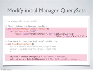 Modify initial Manager QuerySets
from django.db import models
# First, define the Manager subclass.
class DahlBookManager(models.Manager):
def get_query_set(self):
return super(DahlBookManager, self).get_query_set()
.filter(author='Roald Dahl')
# Then hook it into the Book model explicitly.
class Book(models.Model):
title = models.CharField(max_length=100)
author = models.CharField(max_length=50)
# ...
objects = models.Manager() # The default manager.
dahl_objects = DahlBookManager() # The Dahl-specific manager.
2013年7月24日星期三
 